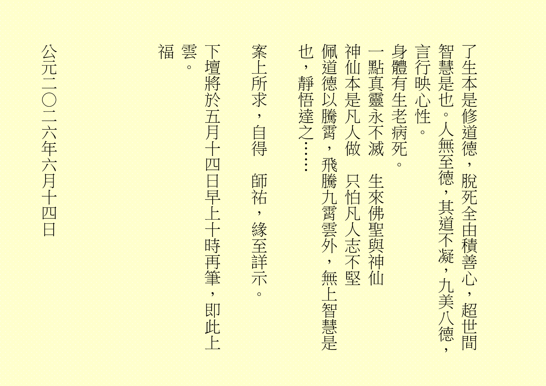 了生本是修道德，脫死全由積善心，超世間智慧是也。人無至德，其道不凝，九美八德，言行映心性。
身體有生老病死。
一點真靈永不滅  生來佛聖與神仙
神仙本是凡人做  只怕凡人志不堅
佩道德以騰霄，飛騰九霄雲外，無上智慧是也，靜悟達之……
案上所求，自得  師祐，緣至詳示。
下壇將於五月十四日早上十時再筆，即此上雲。
福
公元二○二六年六月十四日
