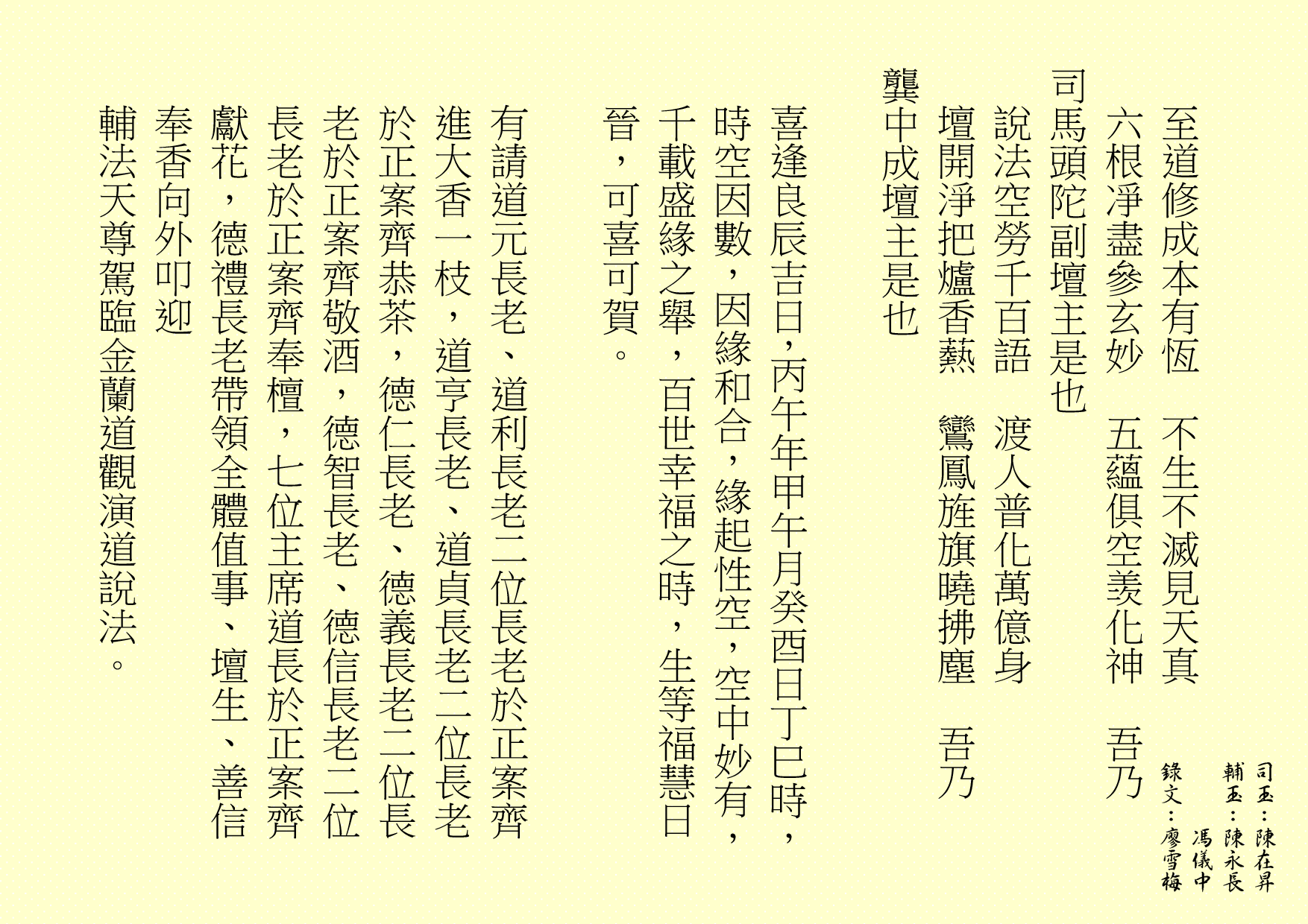 至道修成本有恆  不生不滅見天真
六根凈盡參玄妙  五蘊俱空羡化神  吾乃
司馬頭陀副壇主是也 
說法空勞千百語  渡人普化萬億身
壇開淨把爐香爇  鸞鳳旌旗曉拂塵  吾乃
龔中成壇主是也
喜逢良辰吉日，丙午年甲午月癸酉日丁巳時，時空因數，因緣和合，緣起性空，空中妙有，千載盛緣之舉，百世幸福之時，生等福慧日晉，可喜可賀。
有請道元長老、道利長老二位長老於正案齊進大香一枝，道亨長老、道貞長老二位長老於正案齊恭茶，德仁長老、德義長老二位長老於正案齊敬酒，德智長老、德信長老二位長老於正案齊奉檀，七位主席道長於正案齊獻花，德禮長老帶領全體值事、壇生、善信奉香向外叩迎
輔法天尊駕臨金蘭道觀演道說法。
