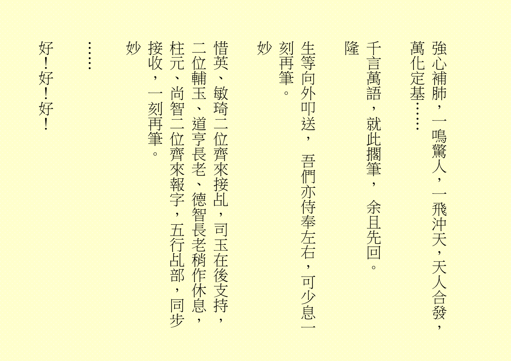 強心補肺，一鳴驚人，一飛沖天，天人合發，萬化定基……
千言萬語，就此擱筆， 余且先回。
隆
生等向外叩送， 吾們亦侍奉左右，可少息一刻再筆。
妙
惜英、敏琦二位齊來接乩，司玉在後支持，二位輔玉、道亨長老、德智長老稍作休息，柱元、尚智二位齊來報字，五行乩部，同步接收，一刻再筆。
妙
……
好！好！好！
