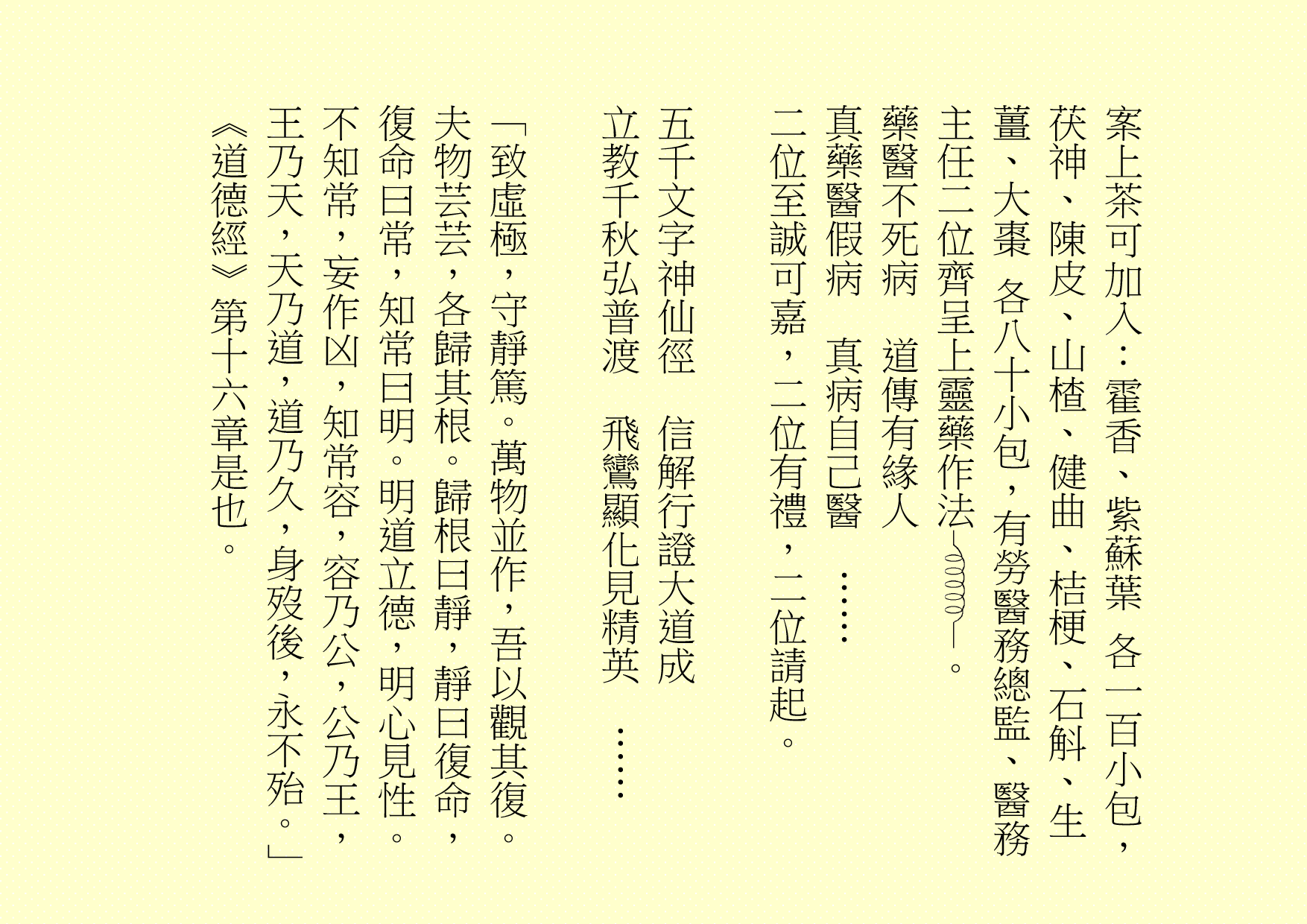 案上茶可加入：霍香、紫蘇葉 各一百小包，茯神、陳皮、山楂、健曲、桔梗、石斛、生薑、大棗 各八十小包，有勞醫務總監、醫務主任二位齊呈上靈藥作法 。
藥醫不死病  道傳有緣人
真藥醫假病  真病自己醫  ……
二位至誠可嘉，二位有禮，二位請起。
五千文字神仙徑  信解行證大道成
立教千秋弘普渡  飛鸞顯化見精英  ……
「致虛極，守靜篤。萬物並作，吾以觀其復。夫物芸芸，各歸其根。歸根曰靜，靜曰復命，復命曰常，知常曰明。明道立德，明心見性。不知常，妄作凶，知常容，容乃公，公乃王，王乃天，天乃道，道乃久，身歿後，永不殆。」《道德經》第十六章是也。

