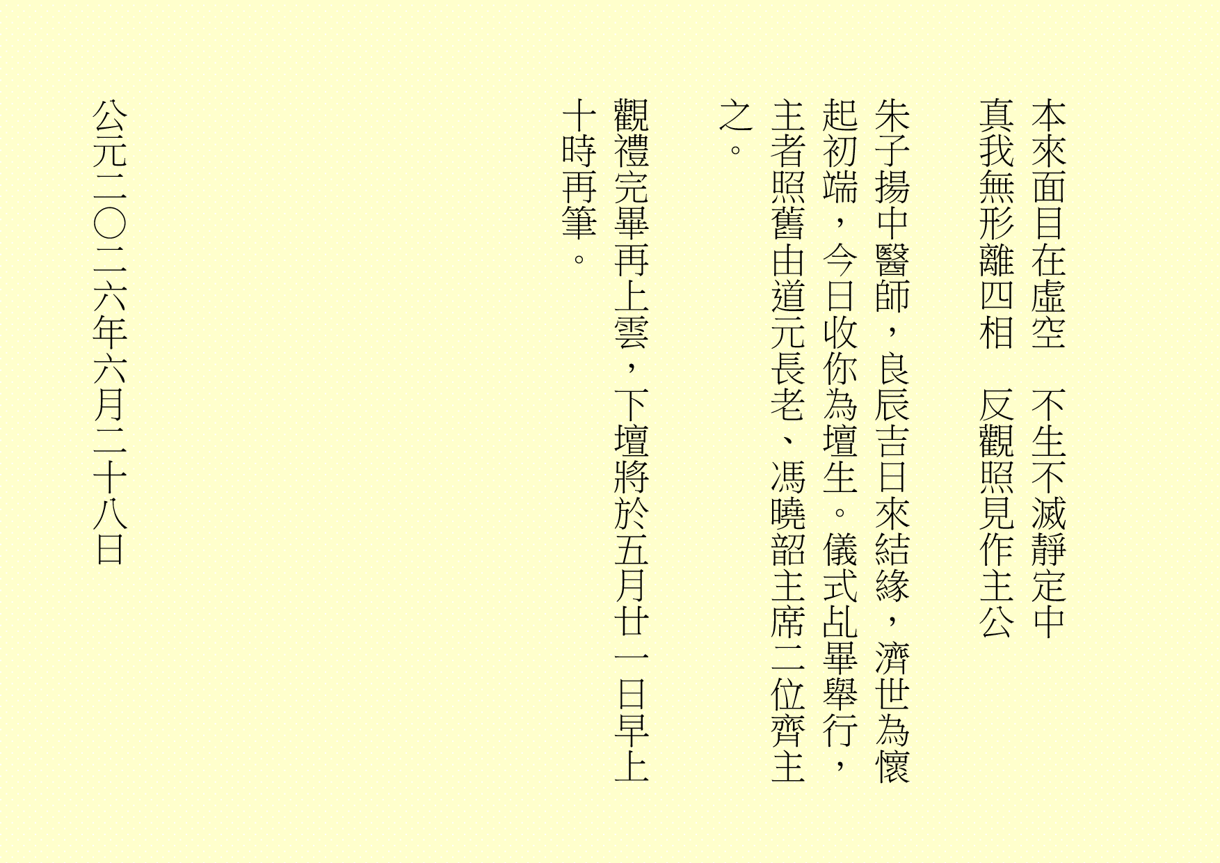 本來面目在虛空  不生不滅靜定中
真我無形離四相  反觀照見作主公
朱子揚中醫師，良辰吉日來結緣，濟世為懷起初端，今日收你為壇生。儀式乩畢舉行，主者照舊由道元長老、馮曉韶主席二位齊主之。
觀禮完畢再上雲，下壇將於五月廿一日早上十時再筆。
公元二○二六年六月二十八日
