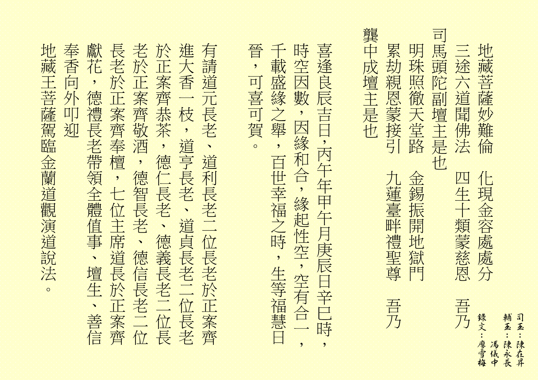 地藏菩薩妙難倫  化現金容處處分
三途六道聞佛法  四生十類蒙慈恩  吾乃
司馬頭陀副壇主是也 
明珠照徹天堂路  金錫振開地獄門
累劫親恩蒙接引  九蓮臺畔禮聖尊  吾乃
龔中成壇主是也
喜逢良辰吉日，丙午年甲午月庚辰日辛巳時，時空因數，因緣和合，緣起性空，空有合一，千載盛緣之舉，百世幸福之時，生等福慧日晉，可喜可賀。
有請道元長老、道利長老二位長老於正案齊進大香一枝，道亨長老、道貞長老二位長老於正案齊恭茶，德仁長老、德義長老二位長老於正案齊敬酒，德智長老、德信長老二位長老於正案齊奉檀，七位主席道長於正案齊獻花，德禮長老帶領全體值事、壇生、善信奉香向外叩迎
地藏王菩薩駕臨金蘭道觀演道說法。
