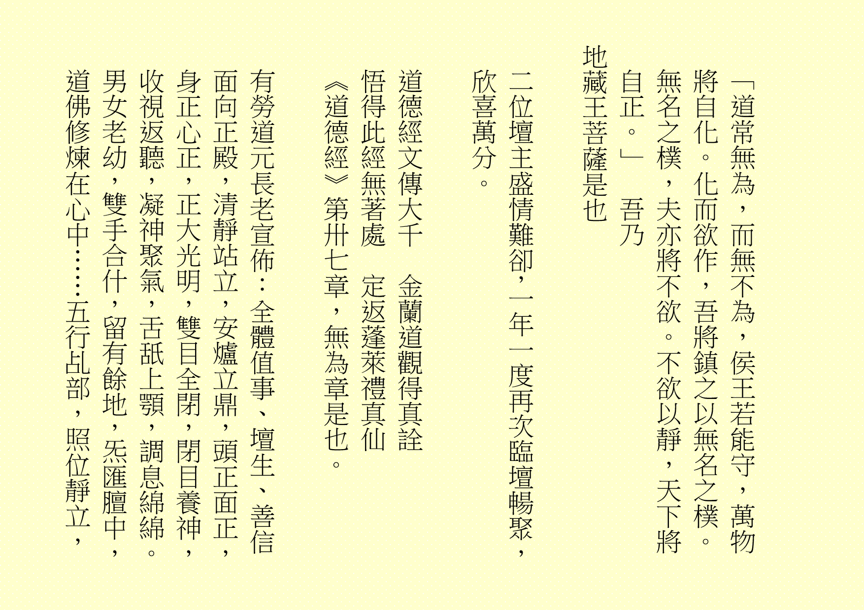 
「道常無為，而無不為，侯王若能守，萬物將自化。化而欲作，吾將鎮之以無名之樸。無名之樸，夫亦將不欲。不欲以靜，天下將自正。」  吾乃
地藏王菩薩是也
二位壇主盛情難卻，一年一度再次臨壇暢聚，欣喜萬分。
道德經文傳大千  金蘭道觀得真詮
悟得此經無著處  定返蓬萊禮真仙
《道德經》第卅七章，無為章是也。
有勞道元長老宣佈：全體值事、壇生、善信面向正殿，清靜站立，安爐立鼎，頭正面正，身正心正，正大光明，雙目全閉，閉目養神，收視返聽，凝神聚氣，舌舐上顎，調息綿綿。男女老幼，雙手合什，留有餘地，炁匯膻中，道佛修煉在心中……五行乩部，照位靜立，
