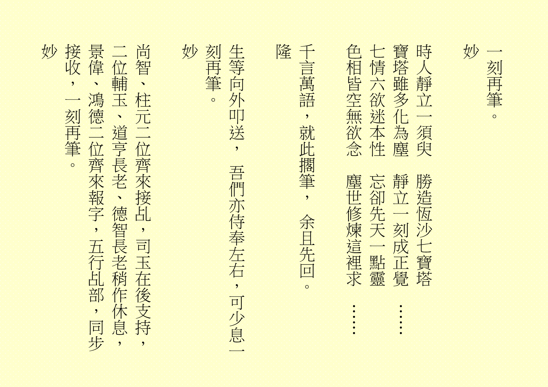 
一刻再筆。
妙
時人靜立一須臾  勝造恆沙七寶塔
寶塔雖多化為塵  靜立一刻成正覺  ……
七情六欲迷本性  忘卻先天一點靈
色相皆空無欲念  塵世修煉這裡求  ……
千言萬語，就此擱筆， 余且先回。
隆
生等向外叩送， 吾們亦侍奉左右，可少息一刻再筆。
妙
尚智、柱元二位齊來接乩，司玉在後支持，二位輔玉、道亨長老、德智長老稍作休息，景偉、鴻德二位齊來報字，五行乩部，同步接收，一刻再筆。
妙
