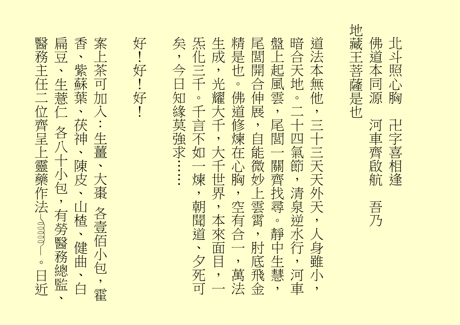 北斗照心胸  卍字喜相逢
佛道本同源  河車齊啟航  吾乃
地藏王菩薩是也
道法本無他，三十三天天外天，人身雖小，暗合天地。二十四氣節，清泉逆水行，河車盤上起風雲，尾閭一關齊找尋。靜中生慧，尾閭開合伸展，自能微妙上雲霄，肘底飛金精是也。佛道修煉在心胸，空有合一，萬法生成，光耀大千，大千世界，本來面目，一炁化三千。千言不如一煉，朝聞道、夕死可矣，今日知緣莫強求……
好！好！好！
案上茶可加入：生薑、大棗 各壹佰小包，霍香、紫蘇葉、茯神、陳皮、山楂、健曲、白扁豆、生薏仁 各八十小包，有勞醫務總監、醫務主任二位齊呈上靈藥作法 。日近
