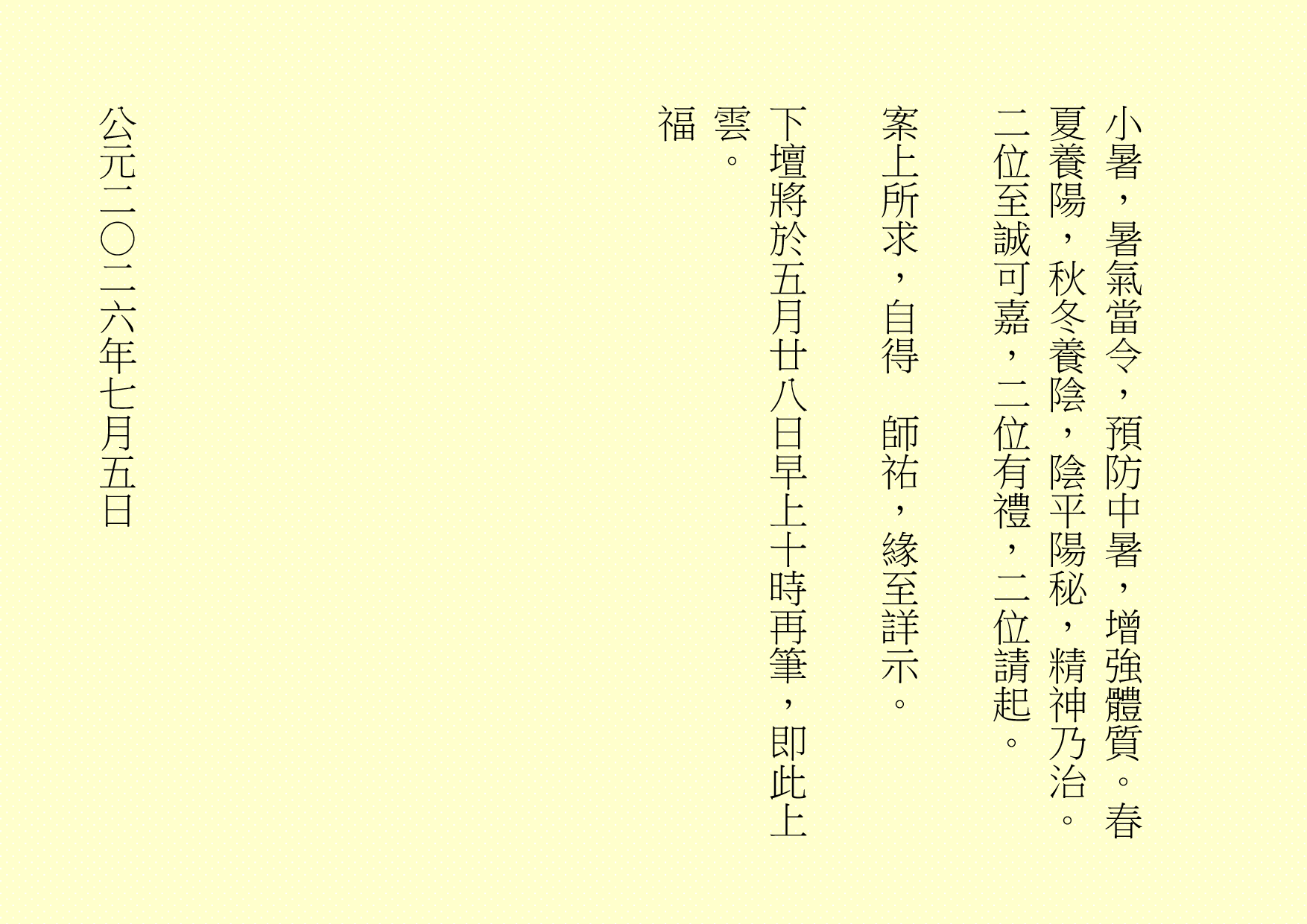 小暑，暑氣當令，預防中暑，增強體質。春夏養陽，秋冬養陰，陰平陽秘，精神乃治。二位至誠可嘉，二位有禮，二位請起。
案上所求，自得  師祐，緣至詳示。
下壇將於五月廿八日早上十時再筆，即此上雲。
福
公元二○二六年七月五日

