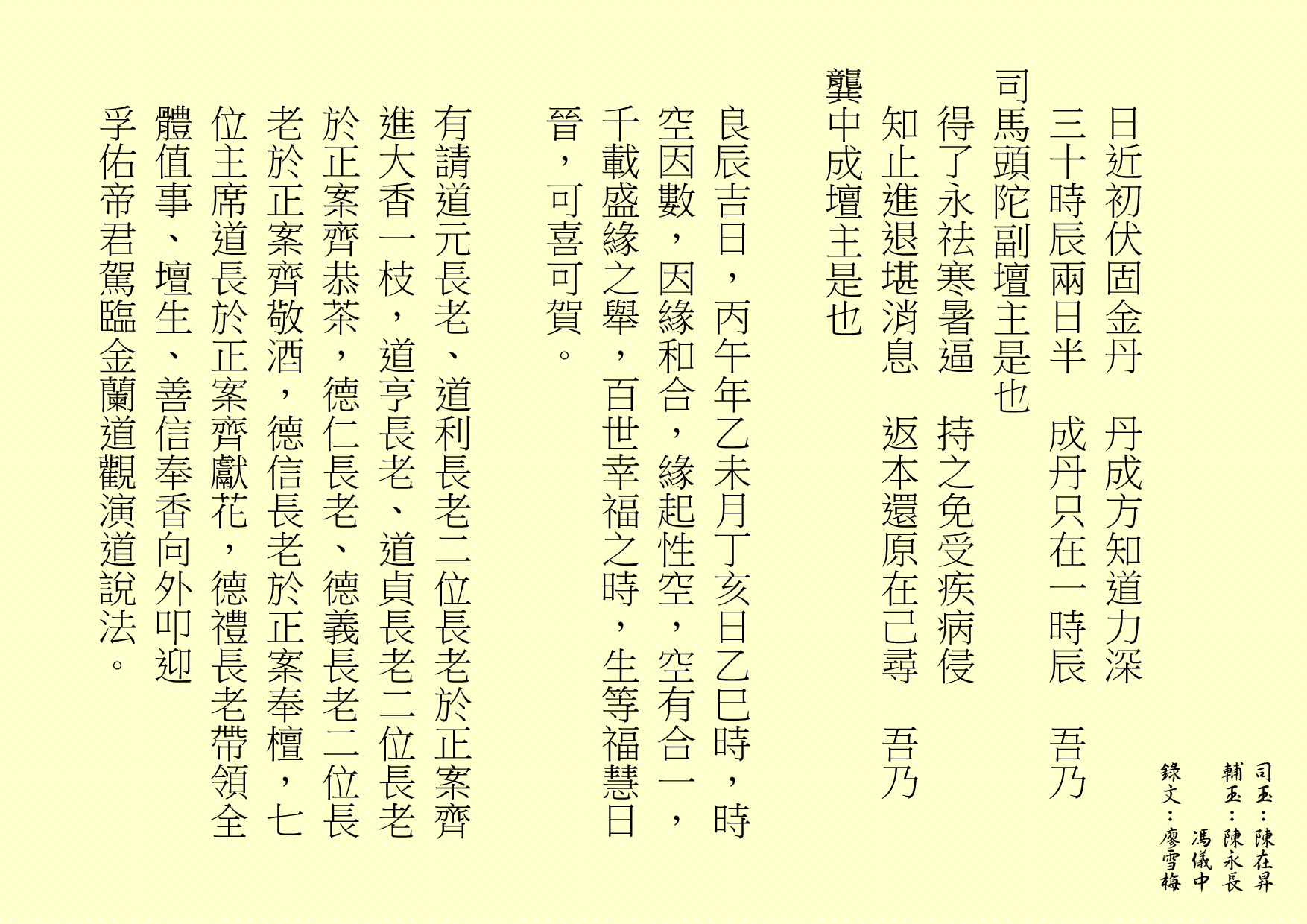 日近初伏固金丹 丹成方知道力深 三十時辰兩日半 成丹只在一時辰 吾乃 司馬頭陀副壇主是也 得了永祛寒暑逼 持之免受疾病侵 知止進退堪消息 返本還原在己尋 吾乃 龔中成壇主是也 良辰吉日，丙午年乙未月丁亥日乙巳時，時空因數，因緣和合，緣起性空，空有合一，千載盛緣之舉，百世幸福之時，生等福慧日晉，可喜可賀。 有請道元長老、道利長老二位長老於正案齊進大香一枝，道亨長老、道貞長老二位長老於正案齊恭茶，德仁長老、德義長老二位長老於正案齊敬酒，德信長老於正案奉檀，七位主席道長於正案齊獻花，德禮長老帶領全體值事、壇生、善信奉香向外叩迎 孚佑帝君駕臨金蘭道觀演道說法。 
