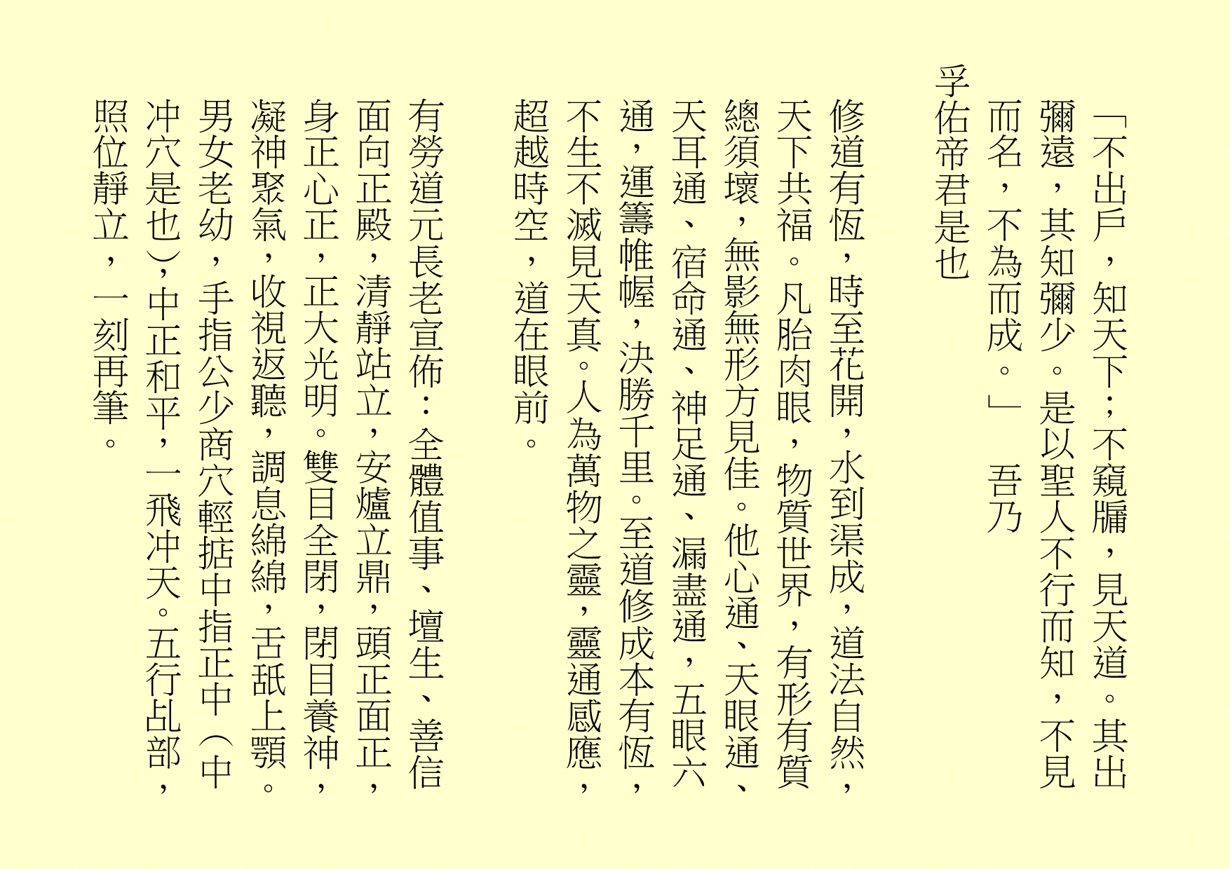  「不出戶，知天下；不窺牖，見天道。其出彌遠，其知彌少。是以聖人不行而知，不見而名，不為而成。」 吾乃 孚佑帝君是也 修道有恆，時至花開，水到渠成，道法自然，天下共福。凡胎肉眼，物質世界，有形有質總須壞，無影無形方見佳。他心通、天眼通、天耳通、宿命通、神足通、漏盡通，五眼六通，運籌帷幄，決勝千里。至道修成本有恆，不生不滅見天真。人為萬物之靈，靈通感應，超越時空，道在眼前。 有勞道元長老宣佈：全體值事、壇生、善信面向正殿，清靜站立，安爐立鼎，頭正面正，身正心正，正大光明。雙目全閉，閉目養神，凝神聚氣，收視返聽，調息綿綿，舌舐上顎。男女老幼，手指公少商穴輕掂中指正中（中冲穴是也），中正和平，一飛冲天。五行乩部，照位靜立，一刻再筆。 
