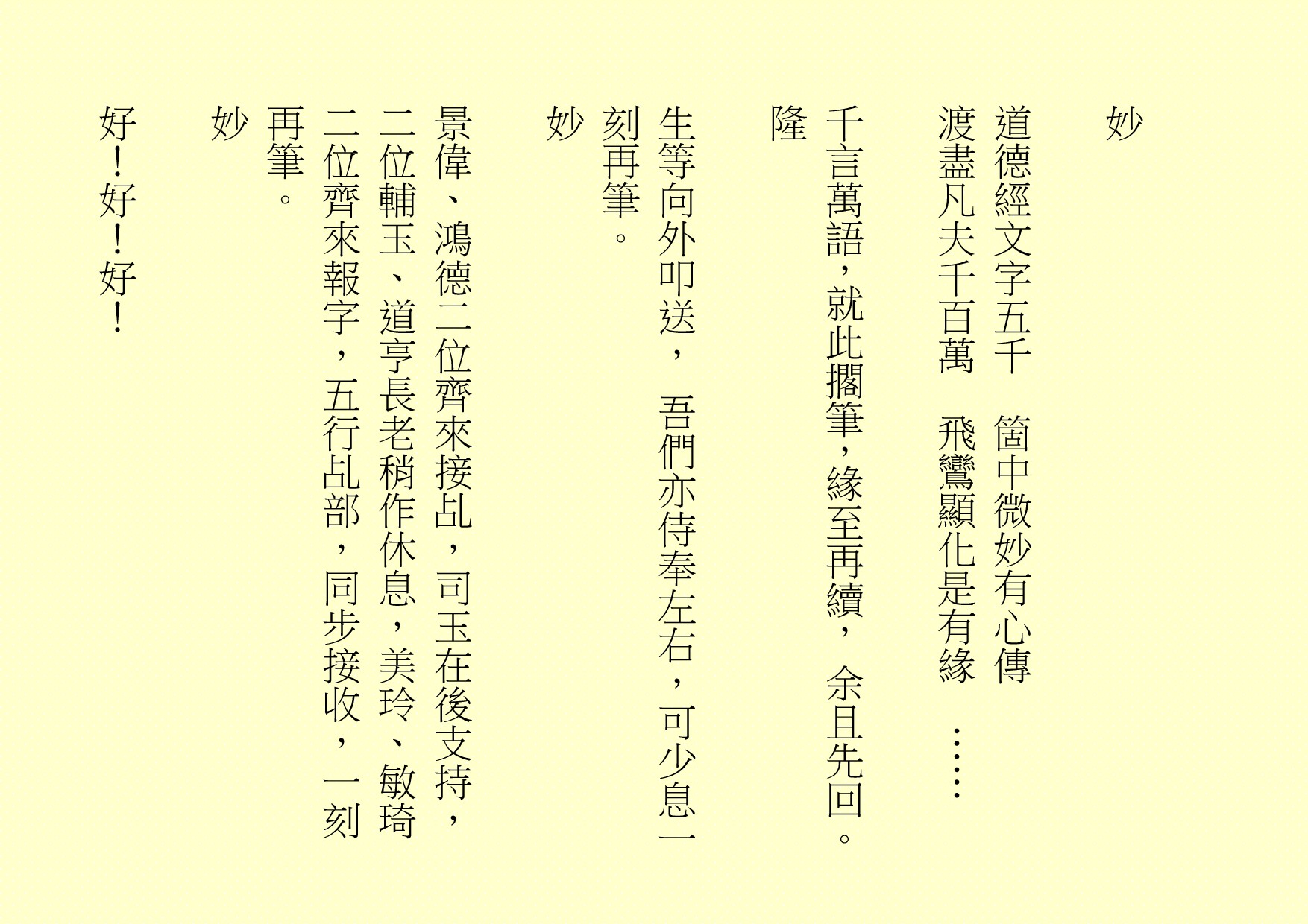  妙 道德經文字五千 箇中微妙有心傳 渡盡凡夫千百萬 飛鸞顯化是有緣 …… 千言萬語，就此擱筆，緣至再續， 余且先回。 隆 生等向外叩送， 吾們亦侍奉左右，可少息一刻再筆。 妙 景偉、鴻德二位齊來接乩，司玉在後支持，二位輔玉、道亨長老稍作休息，美玲、敏琦二位齊來報字，五行乩部，同步接收，一刻再筆。 妙 好！好！好！ 