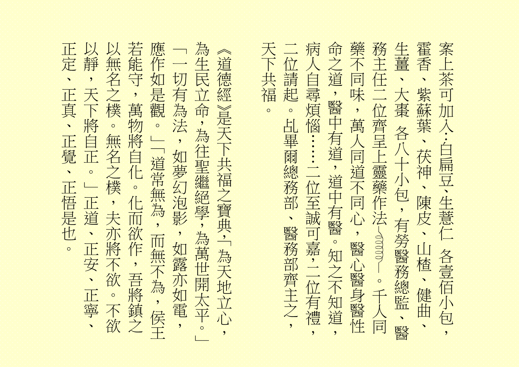  案上茶可加入：白扁豆、生薏仁 各壹佰小包，霍香、紫蘇葉、茯神、陳皮、山楂、健曲、生薑、大棗 各八十小包，有勞醫務總監、醫務主任二位齊呈上靈藥作法 。千人同藥不同味，萬人同道不同心，醫心醫身醫性命之道，醫中有道，道中有醫。知之不知道，病人自尋煩惱……二位至誠可嘉，二位有禮，二位請起。乩畢爾總務部、醫務部齊主之，天下共福。 《道德經》是天下共福之寶典，「為天地立心，為生民立命，為往聖繼絕學，為萬世開太平。」「一切有為法，如夢幻泡影，如露亦如電，應作如是觀。」「道常無為，而無不為，侯王若能守，萬物將自化。化而欲作，吾將鎮之以無名之樸。無名之樸，夫亦將不欲。不欲以靜，天下將自正。」正道、正安、正寧、正定、正真、正覺、正悟是也。 