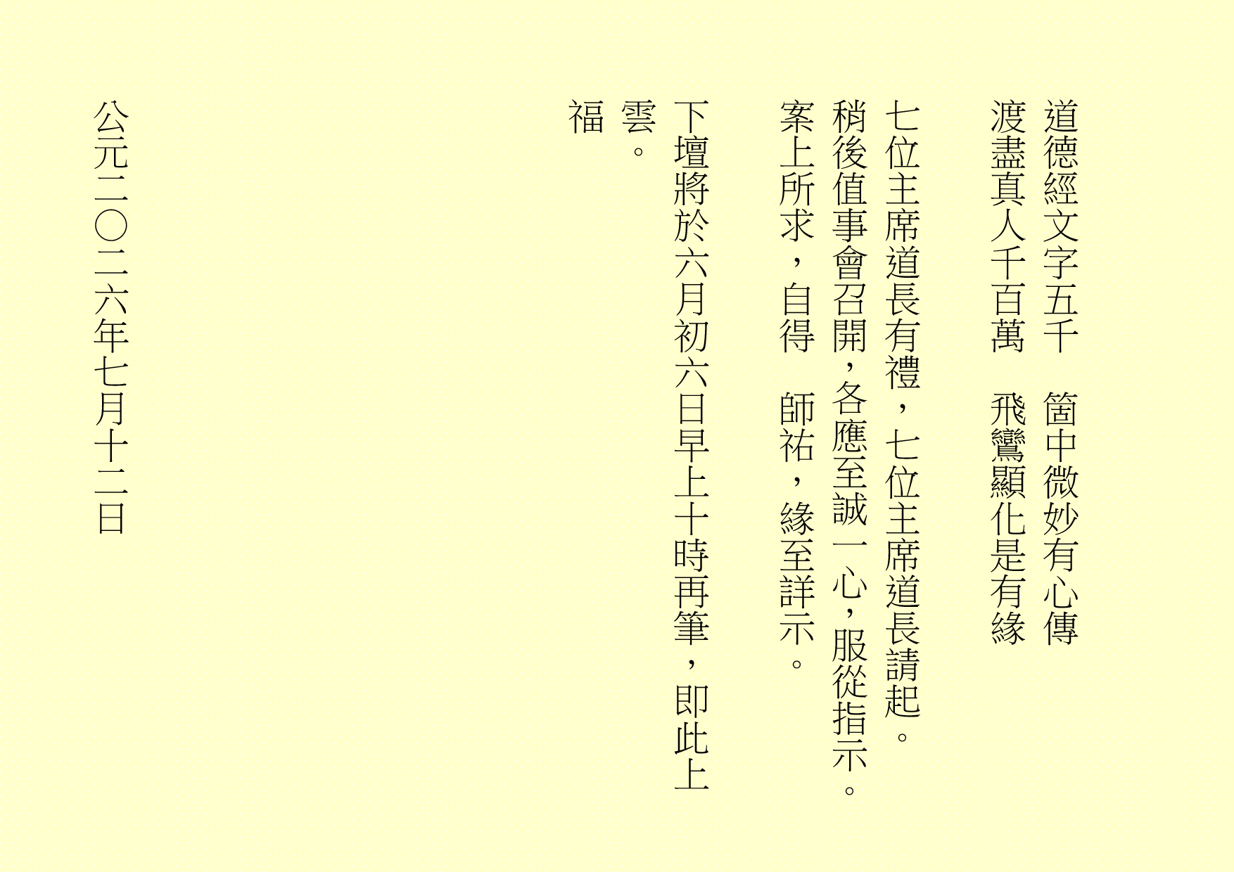  道德經文字五千 箇中微妙有心傳 渡盡真人千百萬 飛鸞顯化是有緣 七位主席道長有禮，七位主席道長請起。 稍後值事會召開，各應至誠一心，服從指示。 案上所求，自得 師祐，緣至詳示。 下壇將於六月初六日早上十時再筆，即此上雲。 福 公元二○二六年七月十二日 