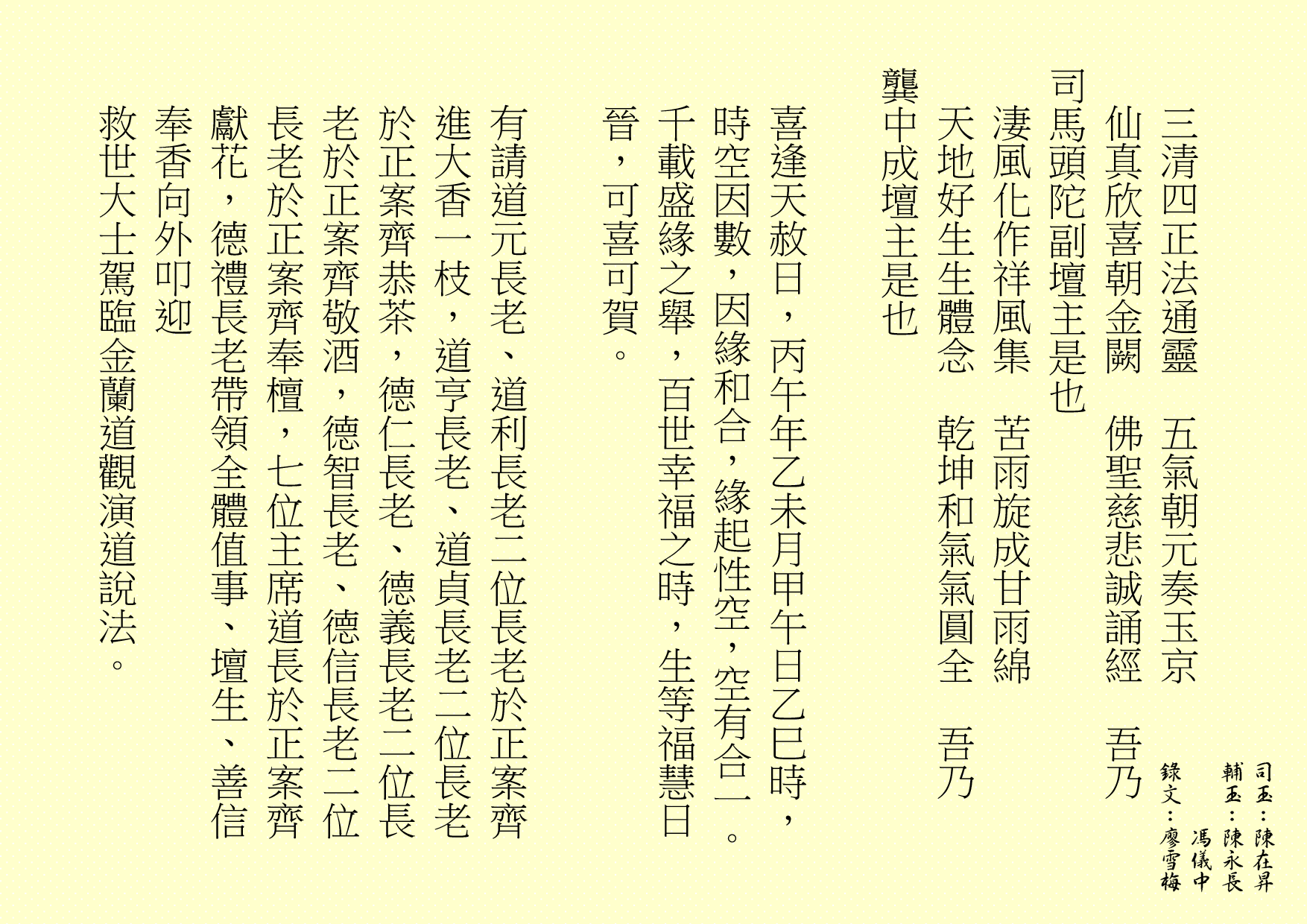 
三清四正法通靈  五氣朝元奏玉京
仙真欣喜朝金闕  佛聖慈悲誠誦經  吾乃
司馬頭陀副壇主是也 
淒風化作祥風集  苦雨旋成甘雨綿
天地好生生體念  乾坤和氣氣圓全  吾乃
龔中成壇主是也
喜逢天赦日，丙午年乙未月甲午日乙巳時，時空因數，因緣和合，緣起性空，空有合一。千載盛緣之舉，百世幸福之時，生等福慧日晉，可喜可賀。
有請道元長老、道利長老二位長老於正案齊進大香一枝，道亨長老、道貞長老二位長老於正案齊恭茶，德仁長老、德義長老二位長老於正案齊敬酒，德智長老、德信長老二位長老於正案齊奉檀，七位主席道長於正案齊獻花，德禮長老帶領全體值事、壇生、善信奉香向外叩迎
救世大士駕臨金蘭道觀演道說法。
