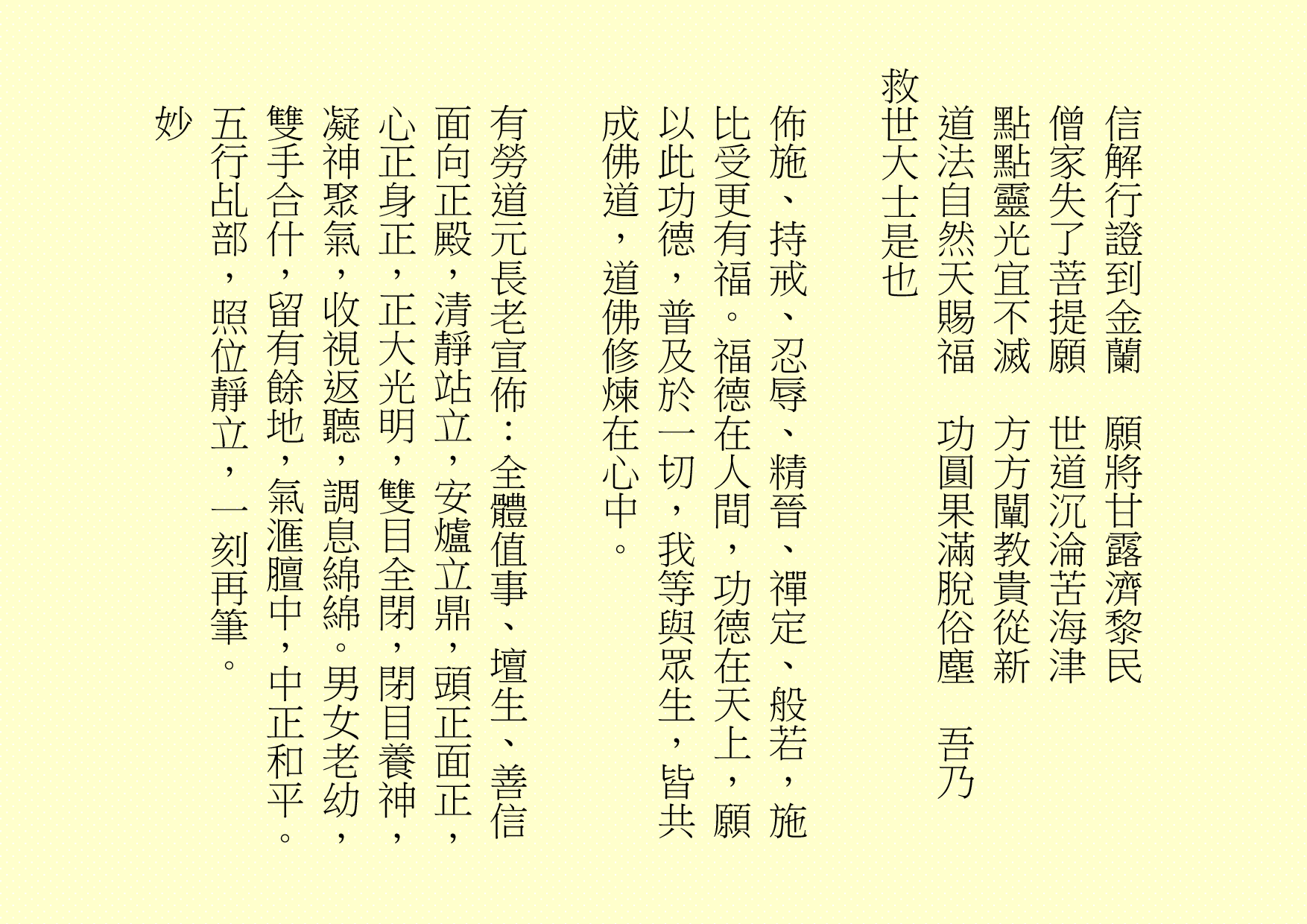 
信解行證到金蘭  願將甘露濟黎民
僧家失了菩提願  世道沉淪苦海津
點點靈光宜不滅  方方闡教貴從新
道法自然天賜福  功圓果滿脫俗塵  吾乃
救世大士是也
佈施、持戒、忍辱、精晉、禪定、般若，施比受更有福。福德在人間，功德在天上，願以此功德，普及於一切，我等與眾生，皆共成佛道，道佛修煉在心中。
有勞道元長老宣佈：全體值事、壇生、善信面向正殿，清靜站立，安爐立鼎，頭正面正，心正身正，正大光明，雙目全閉，閉目養神，凝神聚氣，收視返聽，調息綿綿。男女老幼，雙手合什，留有餘地，氣滙膻中，中正和平。五行乩部，照位靜立，一刻再筆。
妙
