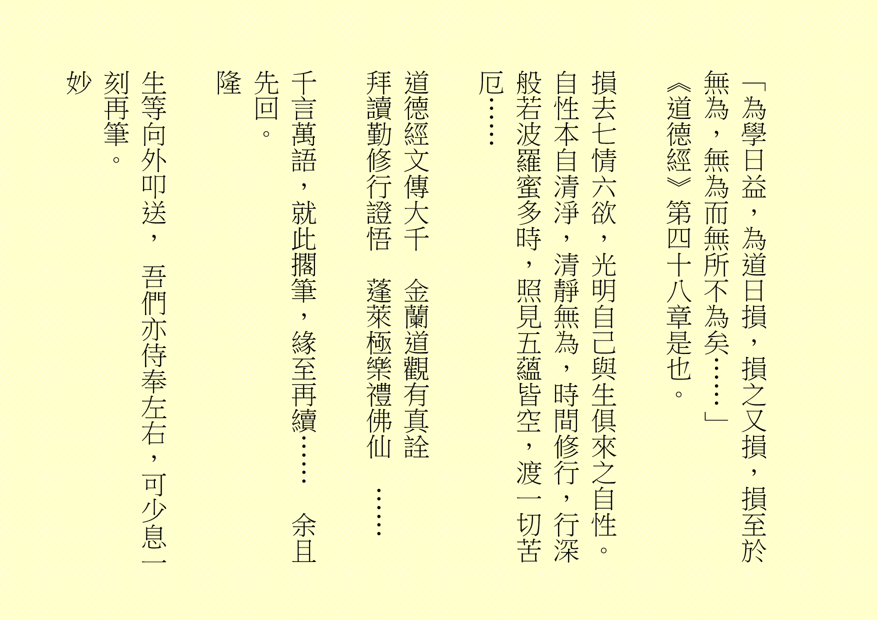 
「為學日益，為道日損，損之又損，損至於無為，無為而無所不為矣……」
《道德經》第四十八章是也。
損去七情六欲，光明自己與生俱來之自性。自性本自清淨，清靜無為，時間修行，行深般若波羅蜜多時，照見五蘊皆空，渡一切苦厄……
道德經文傳大千  金蘭道觀有真詮
拜讀勤修行證悟  蓬萊極樂禮佛仙  ……
千言萬語，就此擱筆，緣至再續……  余且先回。
隆
生等向外叩送， 吾們亦侍奉左右，可少息一刻再筆。
妙
