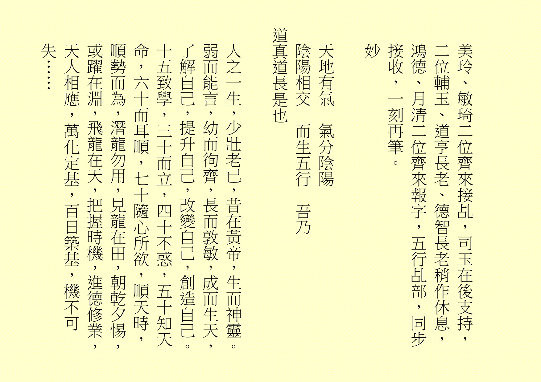 
美玲、敏琦二位齊來接乩，司玉在後支持，二位輔玉、道亨長老、德智長老稍作休息，鴻德、月清二位齊來報字，五行乩部，同步接收，一刻再筆。
妙
天地有氣  氣分陰陽
陰陽相交  而生五行  吾乃
道真道長是也
人之一生，少壯老已，昔在黃帝，生而神靈。弱而能言，幼而徇齊，長而敦敏，成而生天，了解自己，提升自己，改變自己，創造自己。十五致學，三十而立，四十不惑，五十知天命，六十而耳順，七十隨心所欲，順天時，順勢而為，潛龍勿用，見龍在田，朝乾夕惕，或躍在淵，飛龍在天，把握時機，進德修業，天人相應，萬化定基，百日築基，機不可失……
