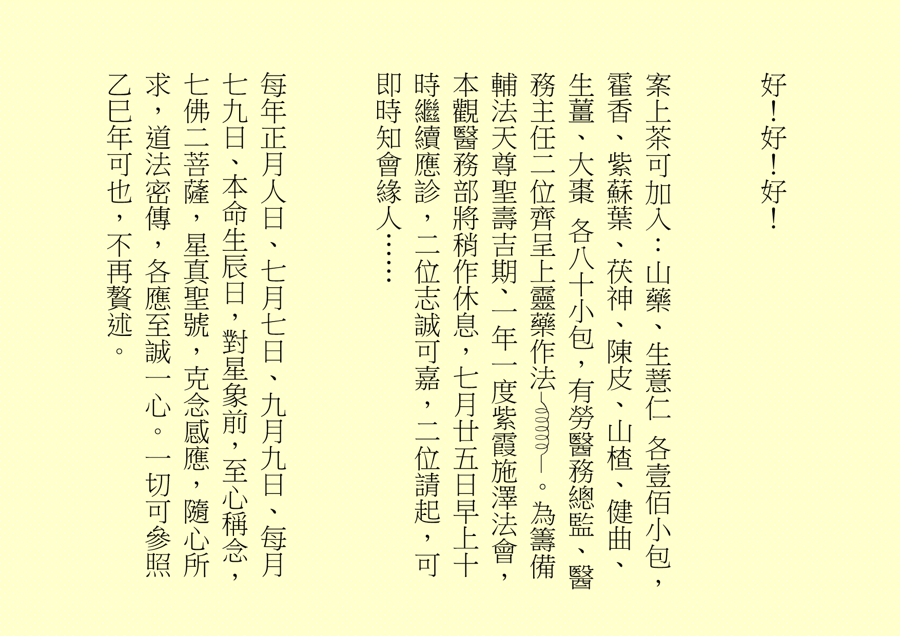 
好！好！好！
案上茶可加入：山藥、生薏仁 各壹佰小包，霍香、紫蘇葉、茯神、陳皮、山楂、健曲、生薑、大棗 各八十小包，有勞醫務總監、醫務主任二位齊呈上靈藥作法 。為籌備輔法天尊聖壽吉期、一年一度紫霞施澤法會，本觀醫務部將稍作休息，七月廿五日早上十時繼續應診，二位志誠可嘉，二位請起，可即時知會緣人……
每年正月人日、七月七日、九月九日、每月七九日、本命生辰日，對星象前，至心稱念，七佛二菩薩，星真聖號，克念感應，隨心所求，道法密傳，各應至誠一心。一切可參照乙巳年可也，不再贅述。
