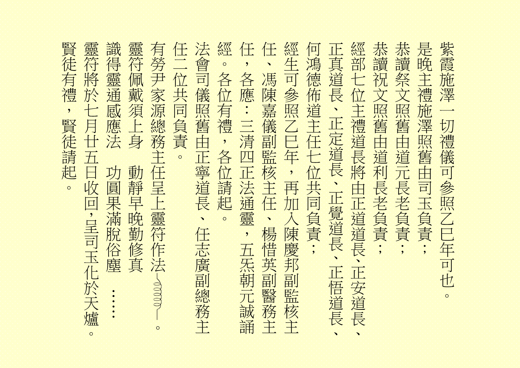 
紫霞施澤一切禮儀可參照乙巳年可也。
是晚主禮施澤照舊由司玉負責；
恭讀祭文照舊由道元長老負責；
恭讀祝文照舊由道利長老負責；
經部七位主禮道長將由正道道長、正安道長、正真道長、正定道長、正覺道長、正悟道長、何鴻德佈道主任七位共同負責；
經生可參照乙巳年，再加入陳慶邦副監核主任、馮陳嘉儀副監核主任、楊惜英副醫務主任，各應：三清四正法通靈，五炁朝元誠誦經。各位有禮，各位請起。
法會司儀照舊由正寧道長、任志廣副總務主任二位共同負責。
有勞尹家源總務主任呈上靈符作法 。
靈符佩戴須上身  動靜早晚勤修真
識得靈通感應法  功圓果滿脫俗塵  ……
靈符將於七月廿五日收回，呈司玉化於天爐。賢徒有禮，賢徒請起。
