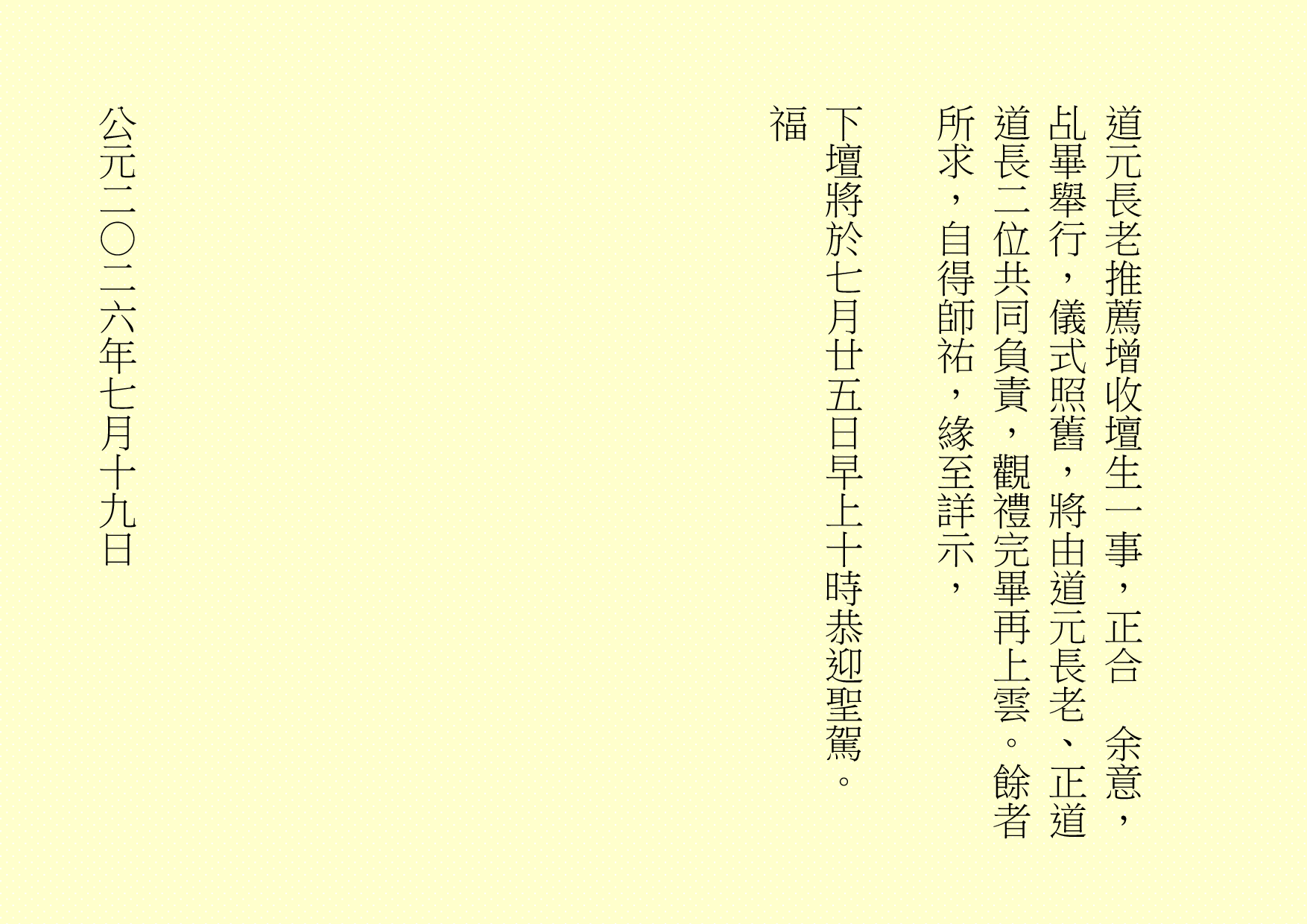 
道元長老推薦增收壇生一事，正合  余意，乩畢舉行，儀式照舊，將由道元長老、正道道長二位共同負責，觀禮完畢再上雲。餘者所求，自得師祐，緣至詳示，
下壇將於七月廿五日早上十時恭迎聖駕。
福
公元二○二六年七月十九日
