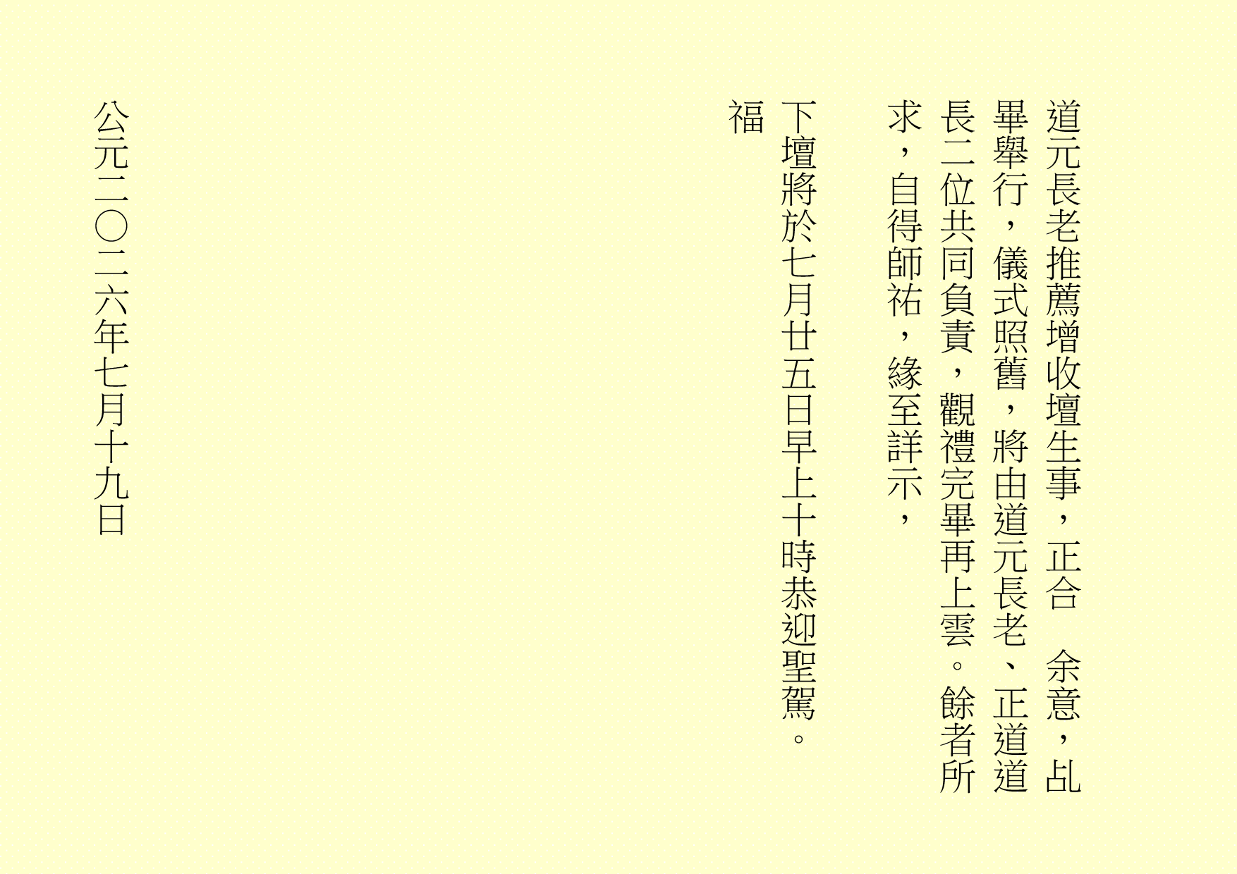 道元長老推薦增收壇生 1 事，正合 余意，乩畢舉行，儀式照舊，將由道元長老、
正道道長二位共同負責，觀禮完畢再上雲。餘者所求，自得師祐，緣至詳示，
下壇將於七月廿五日早上十時恭迎聖駕。
福
公元二○二六年七月十九日