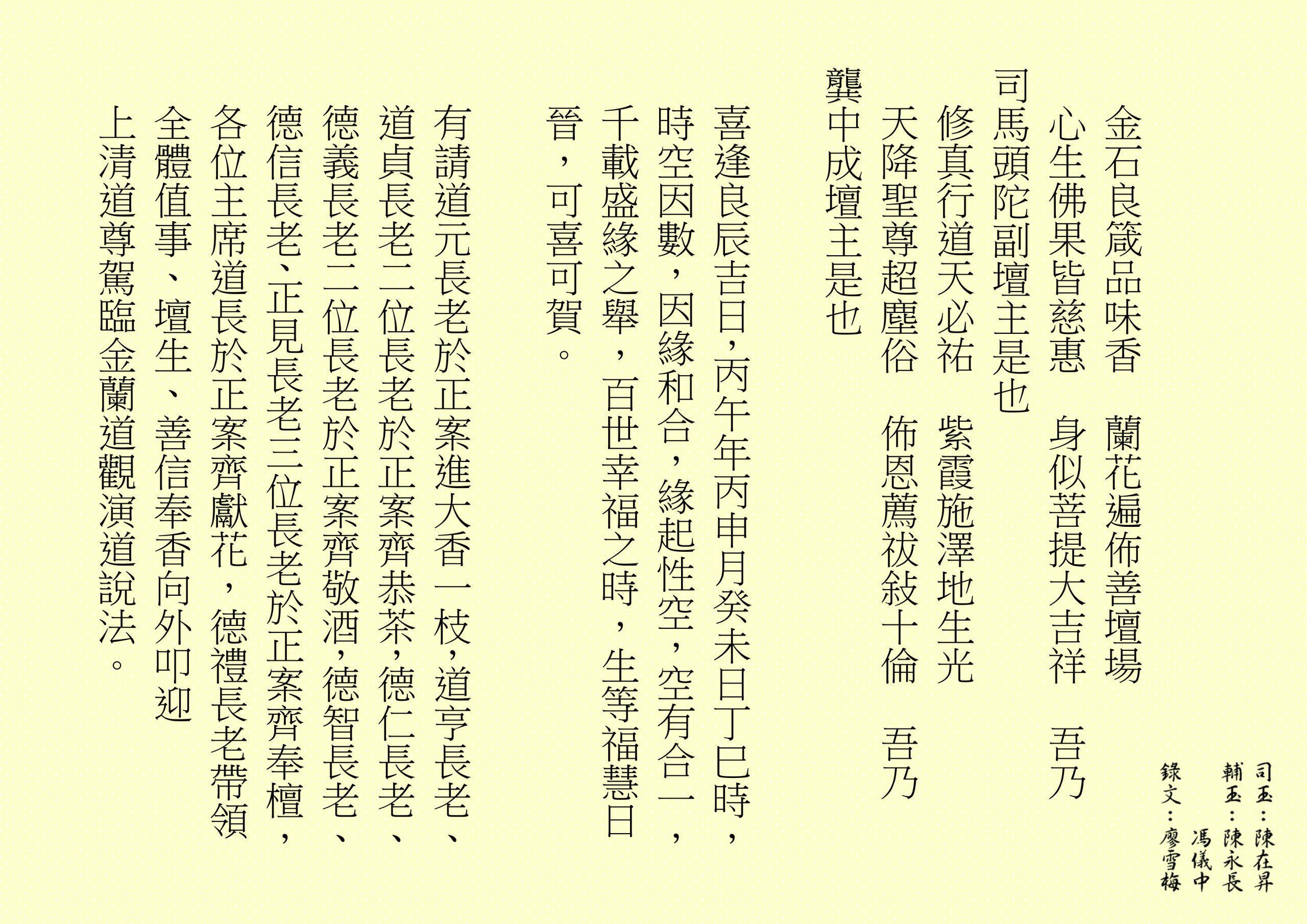 金石良箴品味香  蘭花遍佈善壇場
心生佛果皆慈惠  身似菩提大吉祥  吾乃
司馬頭陀副壇主是也 
修真行道天必祐  紫霞施澤地生光
天降聖尊超塵俗  佈恩薦祓敍十倫  吾乃
龔中成壇主是也
喜逢良辰吉日，丙午年丙申月癸未日丁巳時，時空因數，因緣和合，緣起性空，空有合一，千載盛緣之舉，百世幸福之時，生等福慧日晉，可喜可賀。
有請道元長老於正案進大香一枝，道亨長老、道貞長老二位長老於正案齊恭茶，德仁長老、德義長老二位長老於正案齊敬酒，德智長老、德信長老、正見長老三位長老於正案齊奉檀，各位主席道長於正案齊獻花，德禮長老帶領全體值事、壇生、善信奉香向外叩迎
上清道尊駕臨金蘭道觀演道說法。
