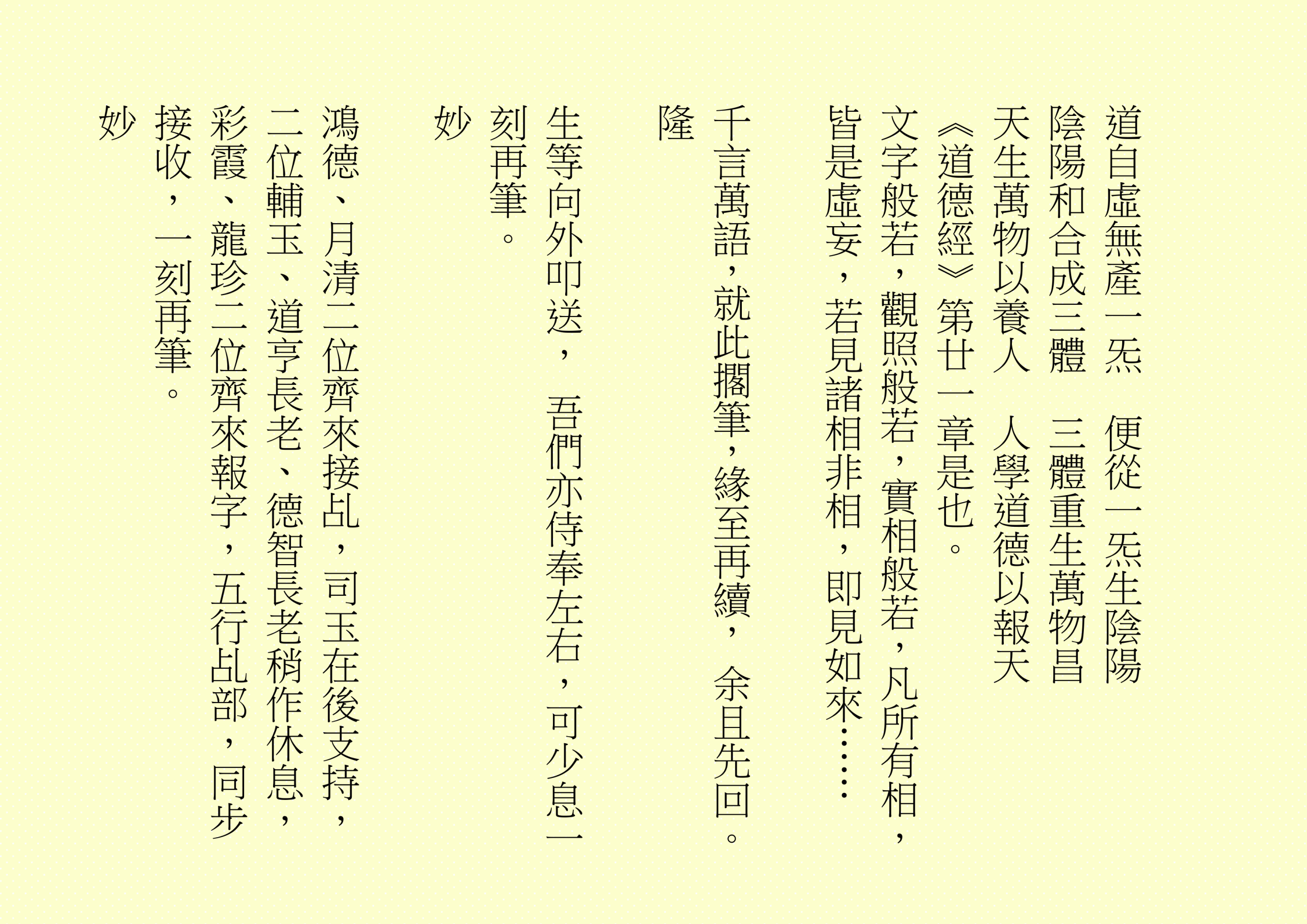 道自虛無產一炁  便從一炁生陰陽
陰陽和合成三體  三體重生萬物昌
天生萬物以養人  人學道德以報天
《道德經》第廿一章是也。
文字般若，觀照般若，實相般若，凡所有相，皆是虛妄，若見諸相非相，即見如來……
千言萬語，就此擱筆，緣至再續， 余且先回。
隆
生等向外叩送， 吾們亦侍奉左右，可少息一刻再筆。
妙
鴻德、月清二位齊來接乩，司玉在後支持，二位輔玉、道亨長老、德智長老稍作休息，彩霞、龍珍二位齊來報字，五行乩部，同步接收，一刻再筆。
妙

