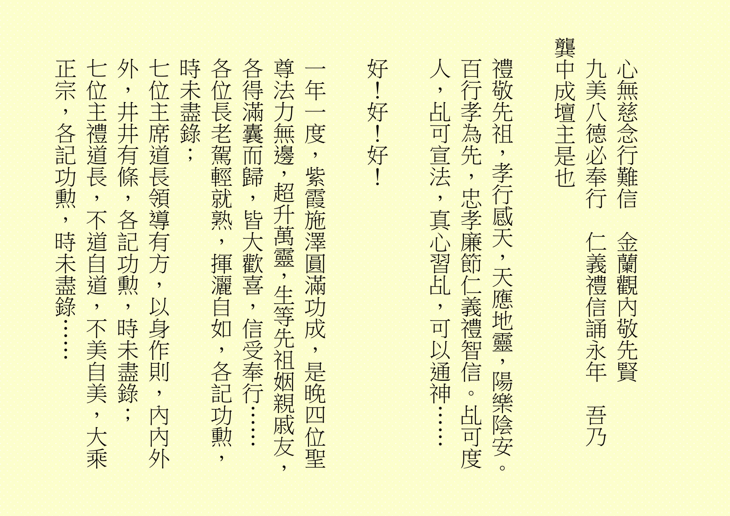 心無慈念行難信  金蘭觀內敬先賢
九美八德必奉行  仁義禮信誦永年  吾乃
龔中成壇主是也
禮敬先祖，孝行感天，天應地靈，陽樂陰安。百行孝為先，忠孝廉節仁義禮智信。乩可度人，乩可宣法，真心習乩，可以通神……
好！好！好！
一年一度，紫霞施澤圓滿功成，是晚四位聖尊法力無邊，超升萬靈，生等先祖姻親戚友，各得滿囊而歸，皆大歡喜，信受奉行……
各位長老駕輕就熟，揮灑自如，各記功勲，時未盡錄；
七位主席道長領導有方，以身作則，內內外外，井井有條，各記功勲，時未盡錄；
七位主禮道長，不道自道，不美自美，大乘正宗，各記功勲，時未盡錄……
