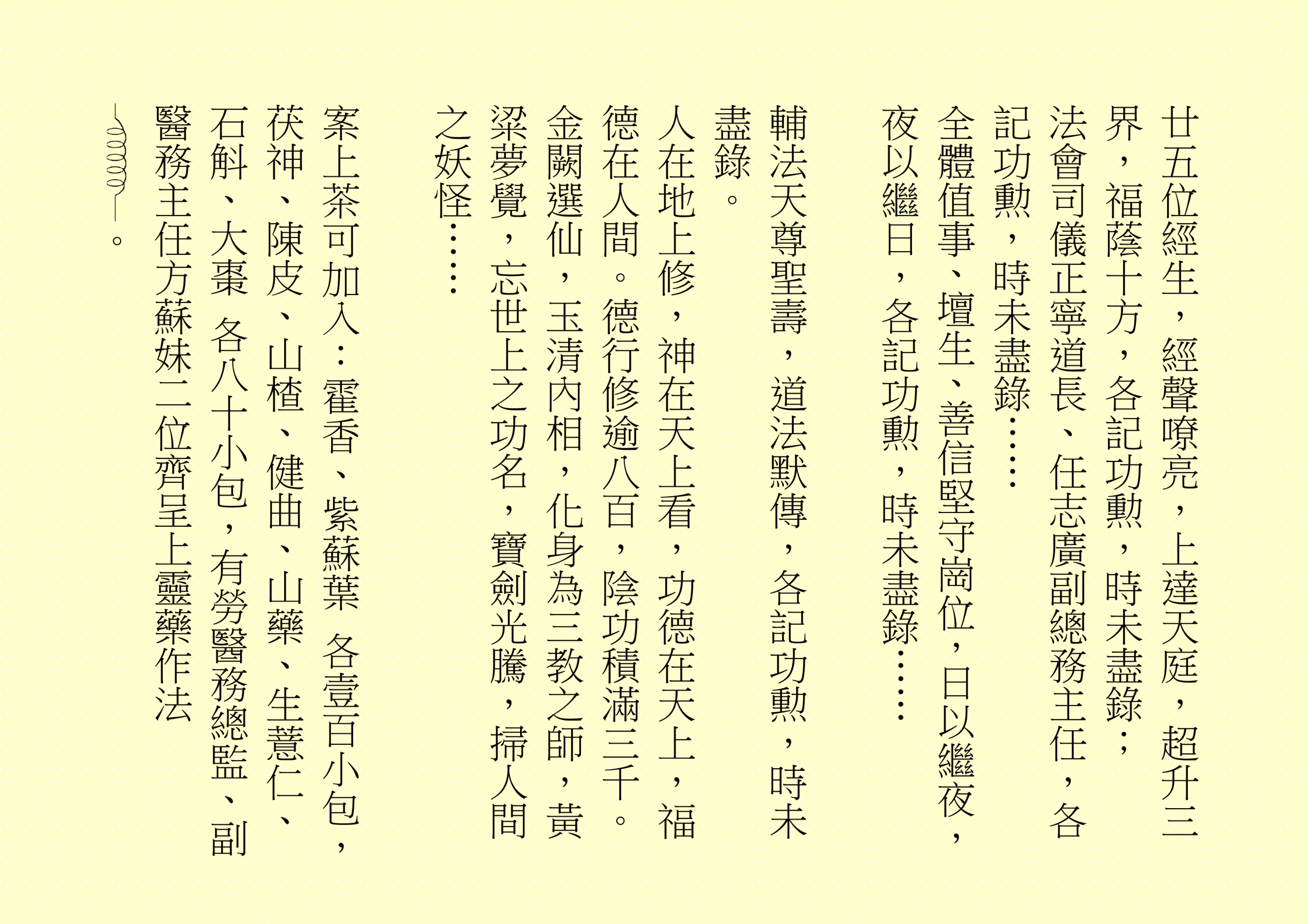 廿五位經生，經聲嘹亮，上達天庭，超升三界，福蔭十方，各記功勲，時未盡錄；
法會司儀正寧道長、任志廣副總務主任，各記功勲，時未盡錄……
全體值事、壇生、善信堅守崗位，日以繼夜，夜以繼日，各記功勲，時未盡錄……
輔法天尊聖壽，道法默傳，各記功勲，時未盡錄。
人在地上修，神在天上看，功德在天上，福德在人間。德行修逾八百，陰功積滿三千。金闕選仙，玉清內相，化身為三教之師，黃粱夢覺，忘世上之功名，寶劍光騰，掃人間之妖怪……
案上茶可加入：霍香、紫蘇葉 各壹百小包，茯神、陳皮、山楂、健曲、山藥、生薏仁、石斛、大棗 各八十小包，有勞醫務總監、副醫務主任方蘇妹二位齊呈上靈藥作法 。
