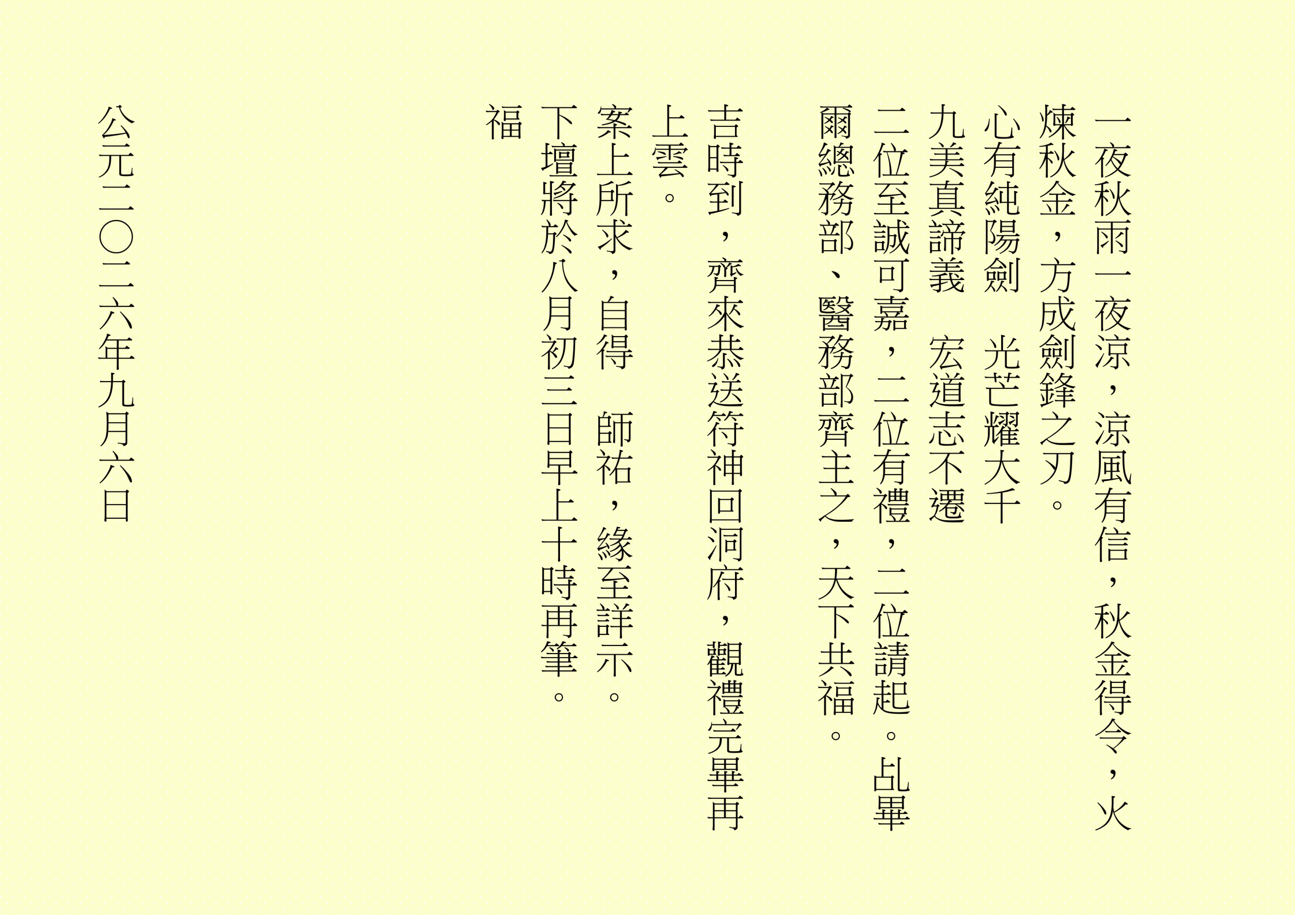一夜秋雨一夜涼，涼風有信，秋金得令，火煉秋金，方成劍鋒之刃。
心有純陽劍  光芒耀大千
九美真諦義  宏道志不遷
二位至誠可嘉，二位有禮，二位請起。乩畢爾總務部、醫務部齊主之，天下共福。
吉時到，齊來恭送符神回洞府，觀禮完畢再上雲。
案上所求，自得  師祐，緣至詳示。
下壇將於八月初三日早上十時再筆。
福
公元二○二六年九月六日
