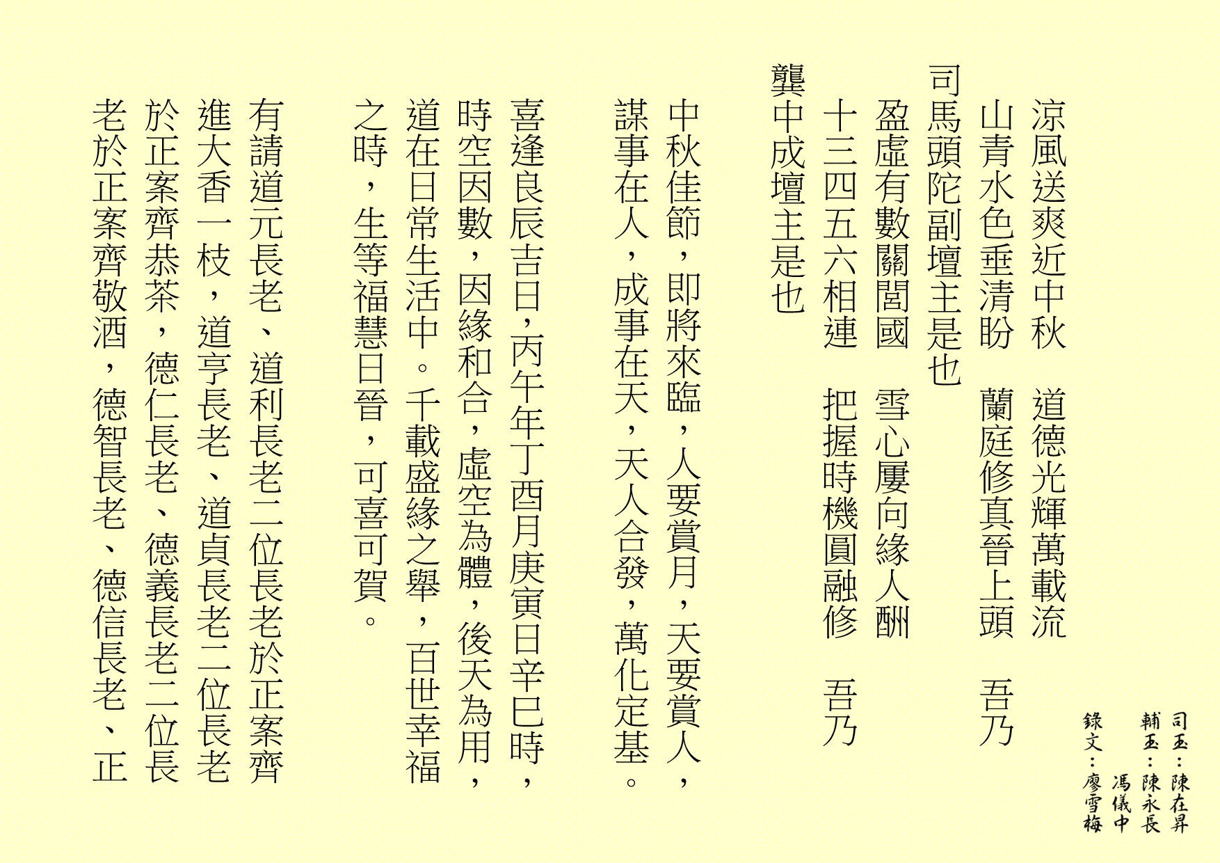 涼風送爽近中秋  道德光輝萬載流
山青水色垂清盼  蘭庭修真晉上頭  吾乃
司馬頭陀副壇主是也 
盈虛有數關閭國  雪心屢向緣人酬
十三四五六相連  把握時機圓融修  吾乃
龔中成壇主是也
中秋佳節，即將來臨，人要賞月，天要賞人，謀事在人，成事在天，天人合發，萬化定基。
喜逢良辰吉日，丙午年丁酉月庚寅日辛巳時，時空因數，因緣和合，虛空為體，後天為用，道在日常生活中。千載盛緣之舉，百世幸福之時，生等福慧日晉，可喜可賀。
有請道元長老、道利長老二位長老於正案齊進大香一枝，道亨長老、道貞長老二位長老於正案齊恭茶，德仁長老、德義長老二位長老於正案齊敬酒，德智長老、德信長老、正

