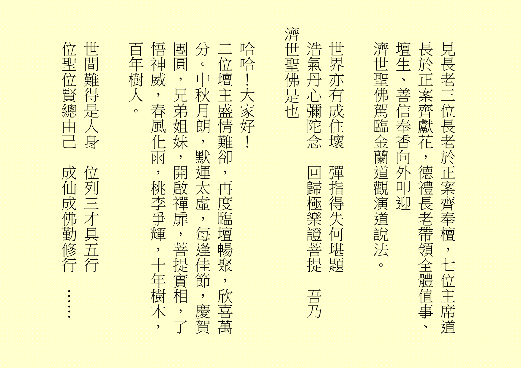 見長老三位長老於正案齊奉檀，七位主席道長於正案齊獻花，德禮長老帶領全體值事、壇生、善信奉香向外叩迎
濟世聖佛駕臨金蘭道觀演道說法。
世界亦有成住壞  彈指得失何堪題
浩氣丹心彌陀念  回歸極樂證菩提  吾乃
濟世聖佛是也
哈哈！大家好！
二位壇主盛情難卻，再度臨壇暢聚，欣喜萬分。中秋月朗，默運太虛，每逢佳節，慶賀團圓，兄弟姐妹，開啟禪扉，菩提實相，了悟神威，春風化雨，桃李爭輝，十年樹木，百年樹人。
世間難得是人身  位列三才具五行
位聖位賢總由己  成仙成佛勤修行  ……
