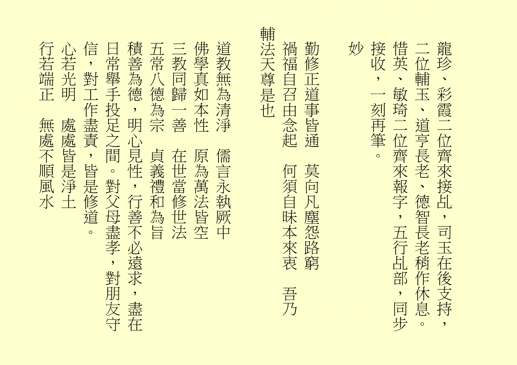 龍珍、彩霞二位齊來接乩，司玉在後支持，二位輔玉、道亨長老、德智長老稍作休息。惜英、敏琦二位齊來報字，五行乩部，同步接收，一刻再筆。
妙
勤修正道事皆通  莫向凡塵怨路窮
禍福自召由念起  何須自昧本來衷  吾乃
輔法天尊是也
道教無為清淨  儒言永執厥中
佛學真如本性  原為萬法皆空
三教同歸一善  在世當修世法
五常八德為宗  貞義禮和為旨
積善為德，明心見性，行善不必遠求，盡在日常舉手投足之間。對父母盡孝，對朋友守信，對工作盡責，皆是修道。
心若光明  處處皆是淨土
行若端正  無處不順風水
