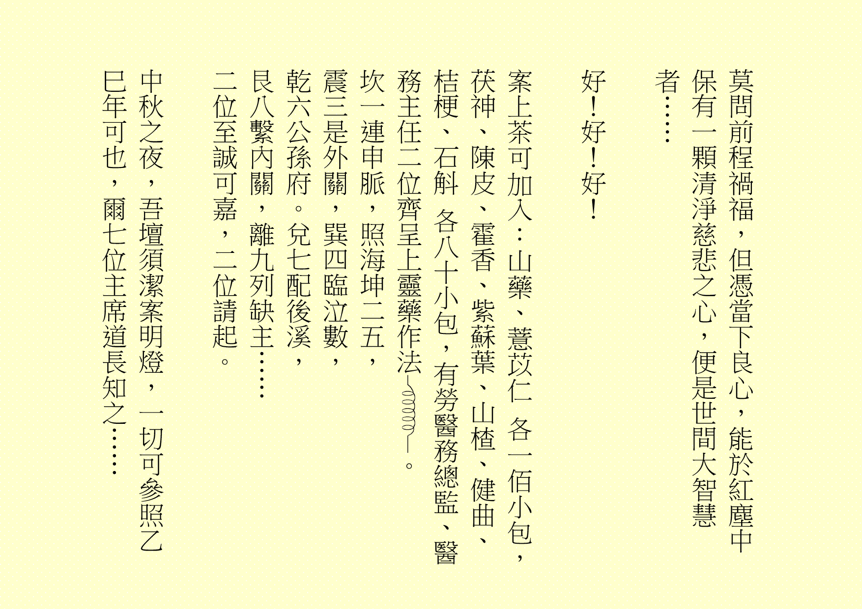 莫問前程禍福，但憑當下良心，能於紅塵中保有一顆清淨慈悲之心，便是世間大智慧者……
好！好！好！
案上茶可加入：山藥、薏苡仁 各一佰小包，茯神、陳皮、霍香、紫蘇葉、山楂、健曲、桔梗、石斛 各八十小包，有勞醫務總監、醫務主任二位齊呈上靈藥作法 。
坎一連申脈，照海坤二五，
震三是外關，巽四臨泣數，
乾六公孫府。兌七配後溪，
艮八繫內關，離九列缺主……
二位至誠可嘉，二位請起。
中秋之夜，吾壇須潔案明燈，一切可參照乙巳年可也，爾七位主席道長知之……
