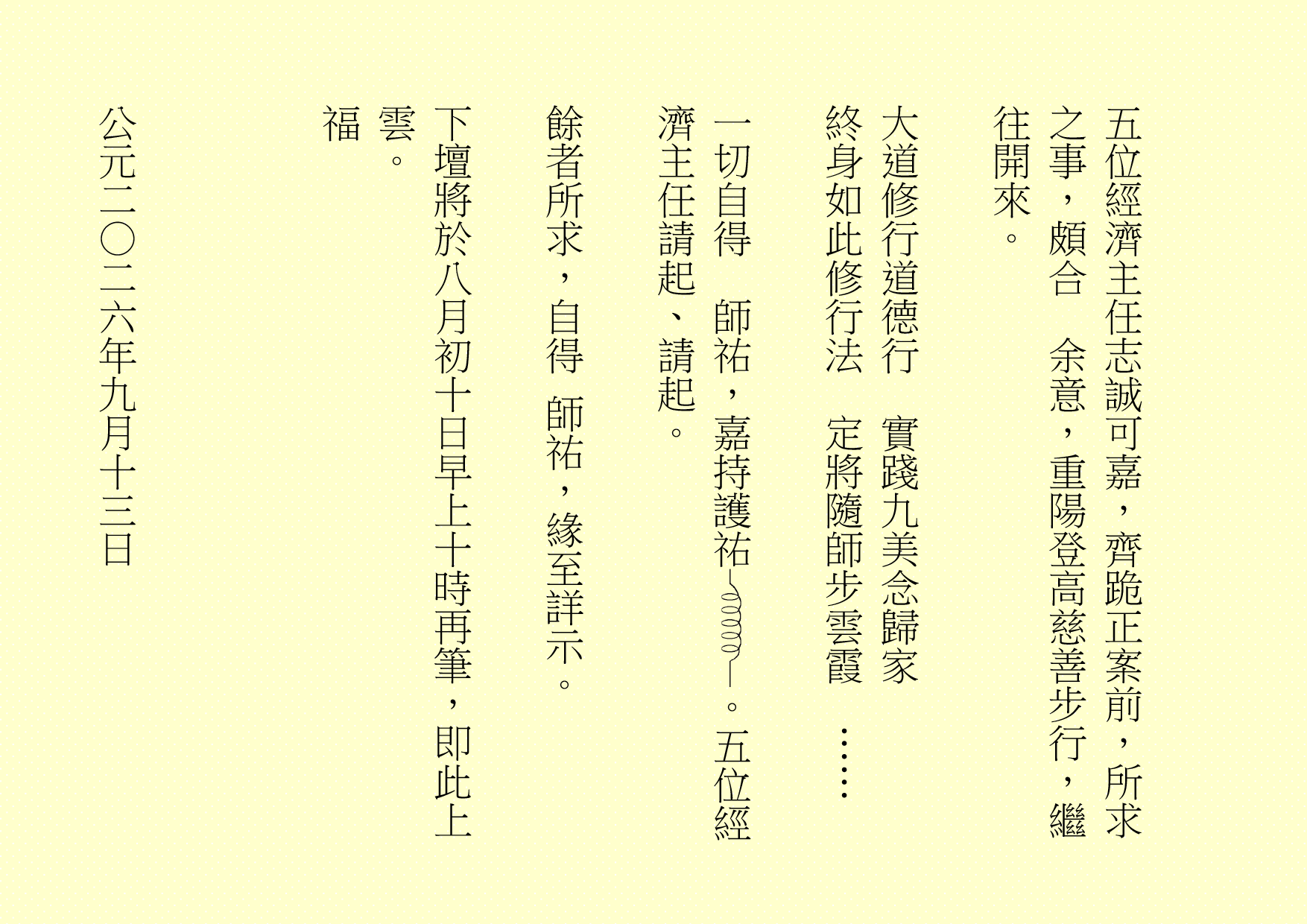 五位經濟主任志誠可嘉，齊跪正案前，所求之事，頗合  余意，重陽登高慈善步行，繼往開來。
大道修行道德行  實踐九美念歸家
終身如此修行法  定將隨師步雲霞  ……
一切自得  師祐，嘉持護祐 。五位經濟主任請起、請起。
餘者所求，自得 師祐，緣至詳示。
下壇將於八月初十日早上十時再筆，即此上雲。
福
公元二○二六年九月十三日
