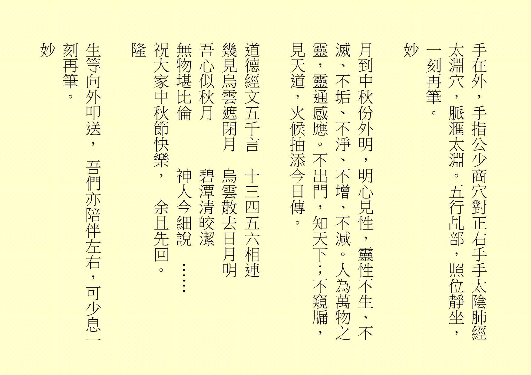 手在外，手指公少商穴對正右手手太陰肺經太淵穴，脈滙太淵。五行乩部，照位靜坐，一刻再筆。
妙
月到中秋份外明，明心見性，靈性不生、不滅、不垢、不淨、不增、不減。人為萬物之靈，靈通感應。不出門，知天下；不窺牖，見天道，火候抽添今日傳。
道德經文五千言  十三四五六相連
幾見烏雲遮閉月  烏雲散去日月明
吾心似秋月      碧潭清皎潔
無物堪比倫      神人今細說  ……
祝大家中秋節快樂，  余且先回。
隆
生等向外叩送， 吾們亦陪伴左右，可少息一刻再筆。
妙

