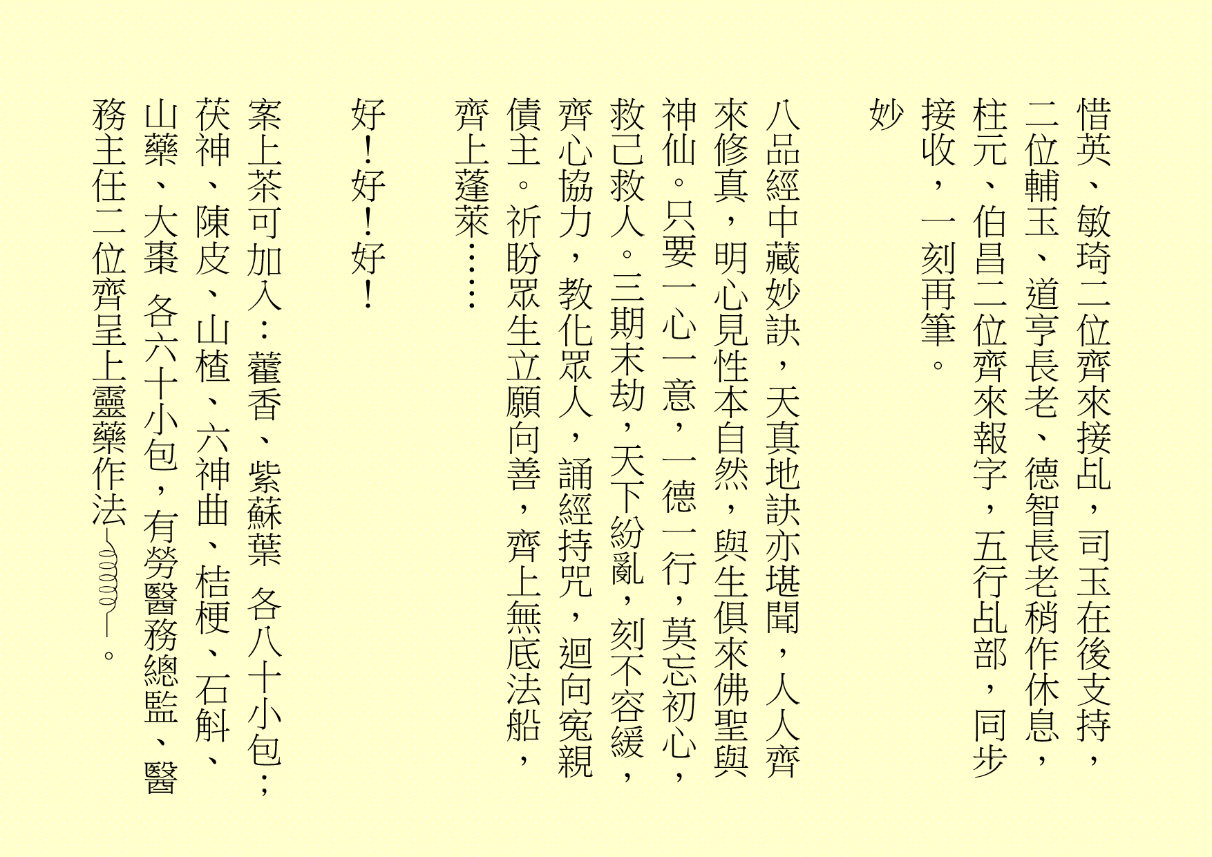 惜英、敏琦二位齊來接乩，司玉在後支持，二位輔玉、道亨長老、德智長老稍作休息，柱元、伯昌二位齊來報字，五行乩部，同步接收，一刻再筆。
妙
八品經中藏妙訣，天真地訣亦堪聞，人人齊來修真，明心見性本自然，與生俱來佛聖與神仙。只要一心一意，一德一行，莫忘初心，救己救人。三期末劫，天下紛亂，刻不容緩，齊心協力，教化眾人，誦經持咒，迴向寃親債主。祈盼眾生立願向善，齊上無底法船，齊上蓬萊……
好！好！好！
案上茶可加入：藿香、紫蘇葉 各八十小包；茯神、陳皮、山楂、六神曲、桔梗、石斛、山藥、大棗 各六十小包，有勞醫務總監、醫務主任二位齊呈上靈藥作法 。
