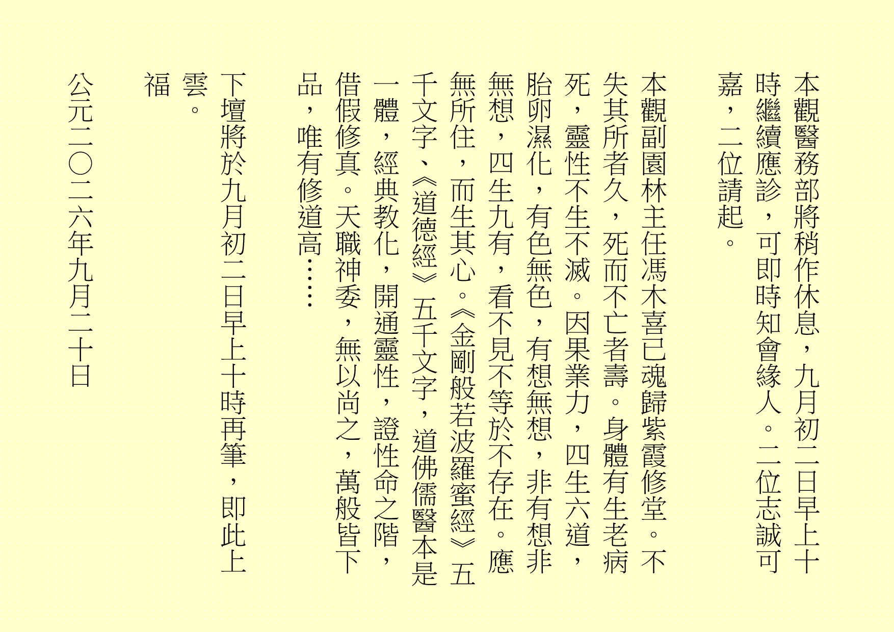 本觀醫務部將稍作休息，九月初二日早上十時繼續應診，可即時知會緣人。二位志誠可嘉，二位請起。
本觀副園林主任馮木喜已魂歸紫霞修堂。不失其所者久，死而不亡者壽。身體有生老病死，靈性不生不滅。因果業力，四生六道，胎卵濕化，有色無色，有想無想，非有想非無想，四生九有，看不見不等於不存在。應無所住，而生其心。《金剛般若波羅蜜經》五千文字、《道德經》五千文字，道佛儒醫本是一體，經典教化，開通靈性，證性命之階，借假修真。天職神委，無以尚之，萬般皆下品，唯有修道高……
下壇將於九月初二日早上十時再筆，即此上雲。
福
公元二○二六年九月二十日
