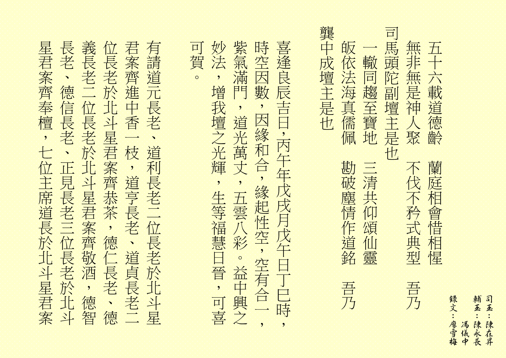 五十六載道德齡  蘭庭相會惜相惺
無非無是神人聚  不伐不矜式典型  吾乃
司馬頭陀副壇主是也 
一轍同趨至寶地  三清共仰頌仙靈
皈依法海真儒佩  勘破塵情作道銘  吾乃
龔中成壇主是也
喜逢良辰吉日，丙午年戊戌月戊午日丁巳時，時空因數，因緣和合，緣起性空，空有合一，紫氣滿門，道光萬丈，五雲八彩。益中興之妙法，增我壇之光輝，生等福慧日晉，可喜可賀。
有請道元長老、道利長老二位長老於北斗星君案齊進中香一枝，道亨長老、道貞長老二位長老於北斗星君案齊恭茶，德仁長老、德義長老二位長老於北斗星君案齊敬酒，德智長老、德信長老、正見長老三位長老於北斗星君案齊奉檀，七位主席道長於北斗星君案
