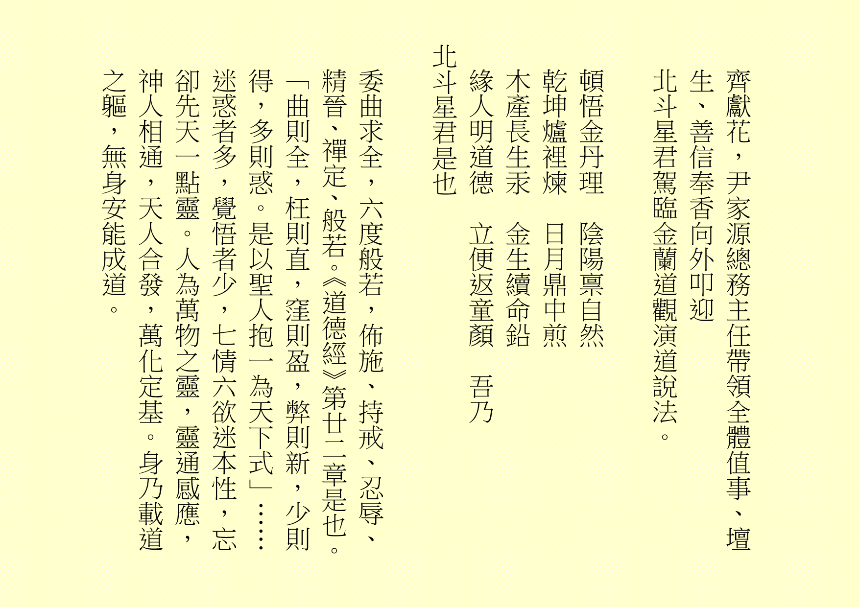 齊獻花，尹家源總務主任帶領全體值事、壇生、善信奉香向外叩迎
北斗星君駕臨金蘭道觀演道說法。
頓悟金丹理  陰陽禀自然
乾坤爐裡煉  日月鼎中煎
木產長生汞  金生續命鉛
緣人明道德  立便返童顏  吾乃
北斗星君是也
委曲求全，六度般若，佈施、持戒、忍辱、精晉、禪定、般若。《道德經》第廿二章是也。「曲則全，枉則直，窪則盈，弊則新，少則得，多則惑。是以聖人抱一為天下式」……
迷惑者多，覺悟者少，七情六欲迷本性，忘卻先天一點靈。人為萬物之靈，靈通感應，神人相通，天人合發，萬化定基。身乃載道之軀，無身安能成道。
