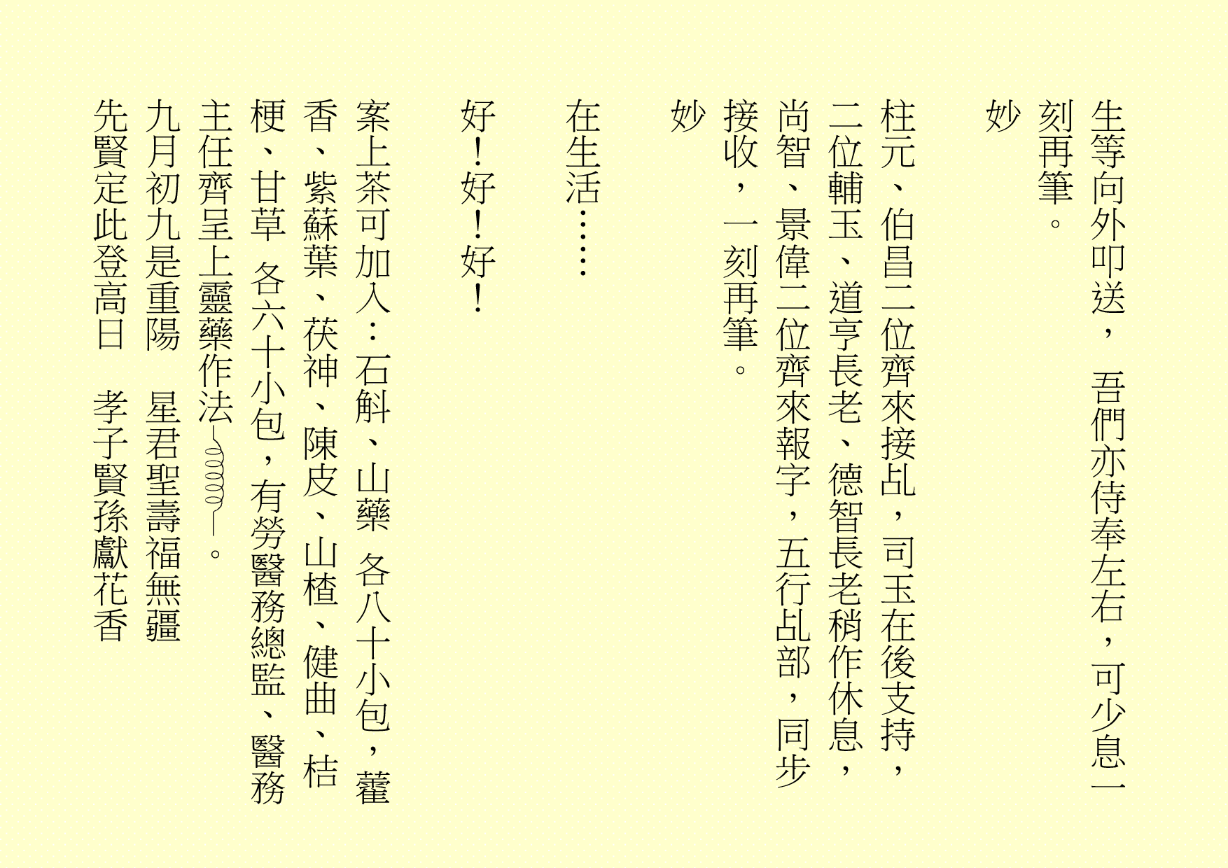 生等向外叩送， 吾們亦侍奉左右，可少息一刻再筆。
妙
柱元、伯昌二位齊來接乩，司玉在後支持，二位輔玉、道亨長老、德智長老稍作休息，尚智、景偉二位齊來報字，五行乩部，同步接收，一刻再筆。
妙
在生活……
好！好！好！
案上茶可加入：石斛、山藥 各八十小包，藿香、紫蘇葉、茯神、陳皮、山楂、健曲、桔梗、甘草 各六十小包，有勞醫務總監、醫務主任齊呈上靈藥作法 。
九月初九是重陽  星君聖壽福無疆
先賢定此登高日  孝子賢孫獻花香
