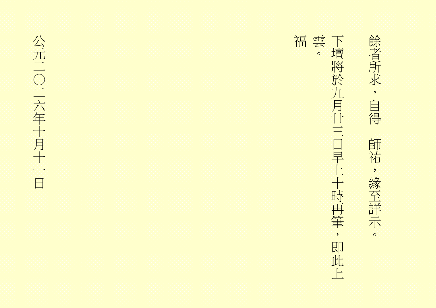 餘者所求，自得  師祐，緣至詳示。
下壇將於九月廿三日早上十時再筆，即此上雲。
福
公元二○二六年十月十一日
