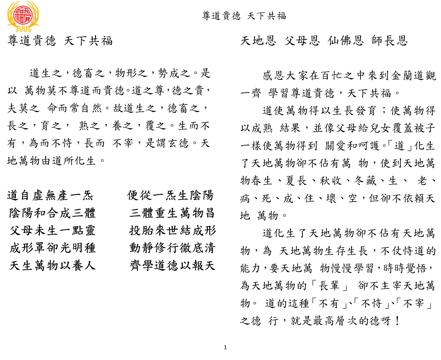 尊道貴德 天下共福
1 
尊道貴德 天下共福 
道生之，德畜之，物形之，勢成之。是
以 萬物莫不尊道而貴德。道之尊，德之貴，
夫莫之 命而常自然。故道生之，德畜之，
長之，育之， 熟之，養之，覆之。生而不
有，為而不恃，長而 不宰，是謂玄德。天
地萬物由道所化生。 
道自虛無產一炁 便從一炁生陰陽 
陰陽和合成三體 三體重生萬物昌 
父母未生一點靈 投胎來世結成形 
成形罩卻光明種 動靜修行徹底清 
天生萬物以養人 齊學道德以報天 
天地恩 父母恩 仙佛恩 師長恩
感恩大家在百忙之中來到金蘭道觀
一齊 學習尊道貴德，天下共福。 
道使萬物得以生長發育；使萬物得
以成熟 結果，並像父母給兒女覆蓋被子
一樣使萬物得到 關愛和呵護。「道」化生
了天地萬物卻不佔有萬 物，使到天地萬
物春生、夏長、秋收、冬藏、生、 老、
病、死、成、住、壞、空，但卻不依賴天
地 萬物。 
道化生了天地萬物卻不佔有天地萬
物，為 天地萬物生存生長，不仗恃道的
能力，要天地萬 物慢慢學習，時時覺悟，
為天地萬物的「長輩」 卻不主宰天地萬
物。 道的這種「不有」、「不恃」、「不宰」
之德 行，就是最高層次的德呀！