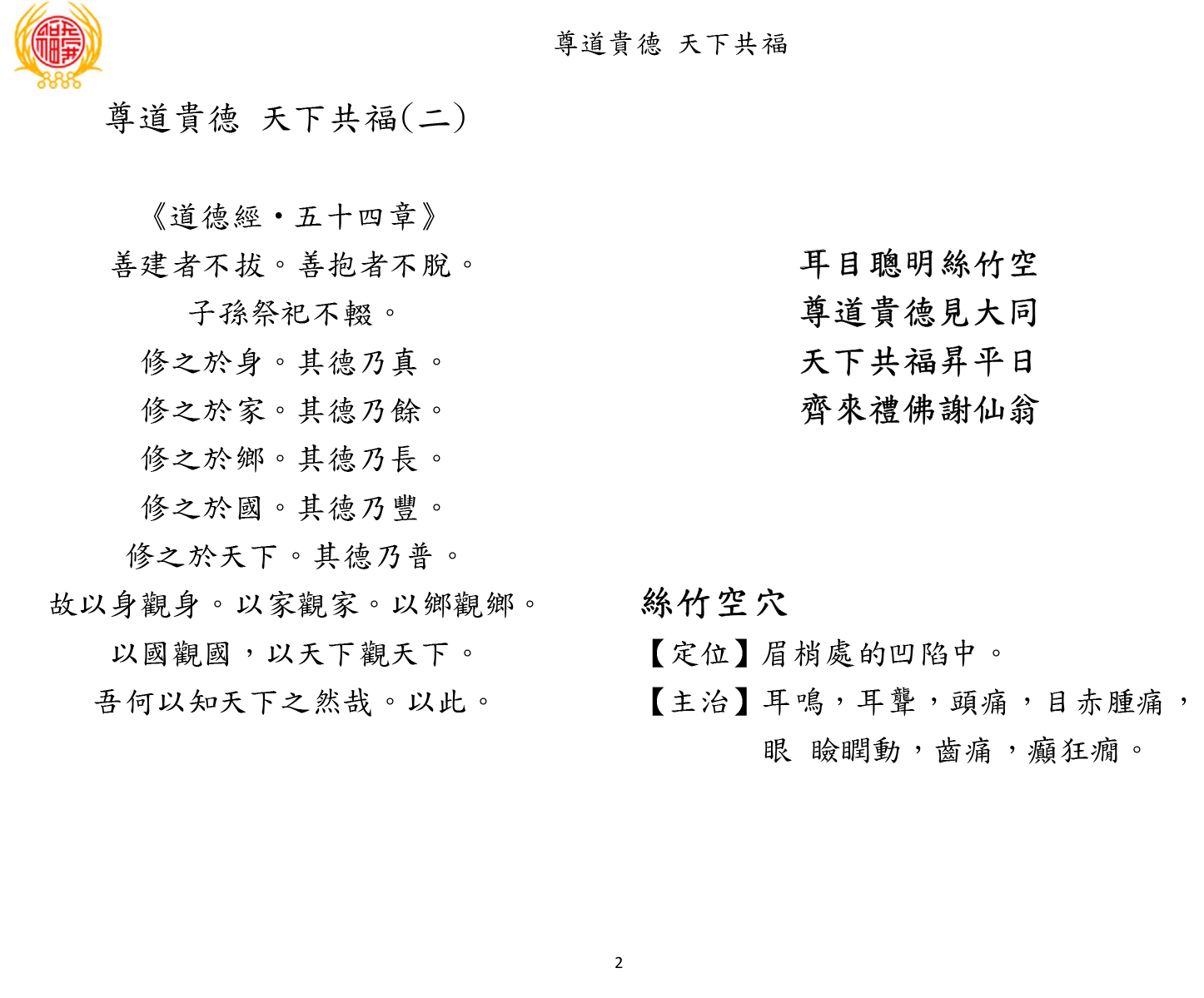 尊道貴德 天下共福
2 
尊道貴德 天下共福(二) 
《道德經‧五十四章》 
善建者不拔。善抱者不脫。 
子孫祭祀不輟。 
修之於身。其德乃真。 
修之於家。其德乃餘。 
修之於鄉。其德乃長。 
修之於國。其德乃豐。 
修之於天下。其德乃普。 
故以身觀身。以家觀家。以鄉觀鄉。 
以國觀國，以天下觀天下。 
吾何以知天下之然哉。以此。 
耳目聰明絲竹空 
尊道貴德見大同 
天下共福昇平日 
齊來禮佛謝仙翁 
絲竹空穴 
【定位】眉梢處的凹陷中。 
【主治】耳鳴，耳聾，頭痛，目赤腫痛，
眼 瞼瞤動，齒痛，癲狂癇。 