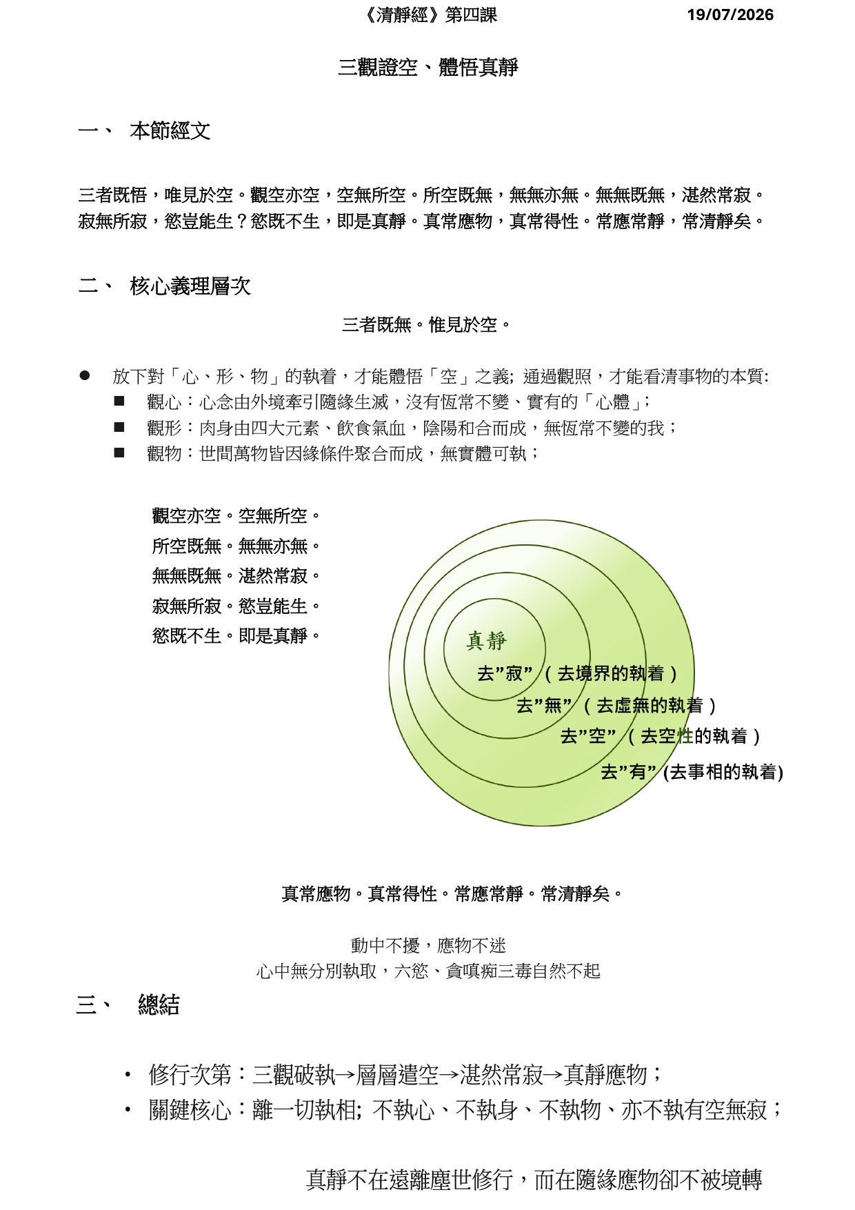 《清靜經》第四課 19/07/2026
三觀證空、體悟真靜
一、
本節經文
三者既悟，唯見於空。觀空亦空，空無所空。所空既無，無無亦無。無無既無，湛然常寂。寂無所寂，慾豈能生？慾既不生，即是真靜。真常應物，真常得性。常應常靜，常清靜矣。
二、
核心義理層次
三者既無。惟見於空。
⚫
放下對「心、形、物」的執着，才能體悟「空」之義; 通過觀照，才能看清事物的本質:
◼
觀心：心念由外境牽引隨緣生滅，沒有恆常不變、實有的「心體」；
◼
觀形：肉身由四大元素、飲食氣血，陰陽和合而成，無恆常不變的我；
◼
觀物：世間萬物皆因緣條件聚合而成，無實體可執；
真常應物。真常得性。常應常靜。常清靜矣。
動中不擾，應物不迷
心中無分別執取，六慾、貪嗔痴三毒自然不起
觀空亦空。空無所空。 所空既無。無無亦無。 無無既無。湛然常寂。 寂無所寂。慾豈能生。 慾既不生。即是真靜。
三、 總結
• 修行次第：三觀破執→層層遣空→湛然常寂→真靜應物；
• 關鍵核心：離一切執相; 不執心、不執身、不執物、亦不執有空無寂；
真靜不在遠離塵世修行，而在隨緣應物卻不被境轉