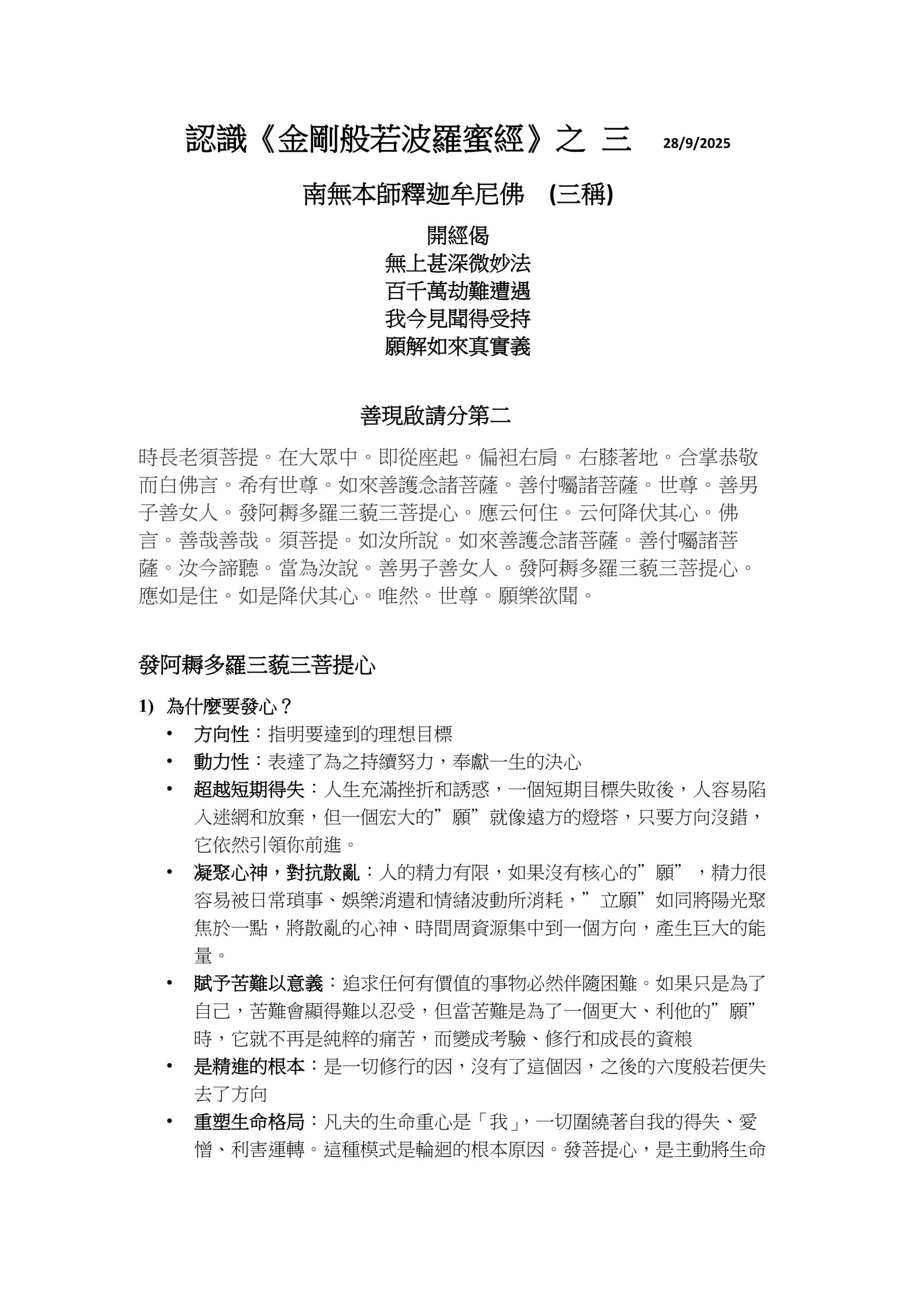 認識《金剛般若波羅蜜經》之 三 28/9/2025
南無本師釋迦牟尼佛 (三稱)
開經偈
無上甚深微妙法
百千萬劫難遭遇
我今見聞得受持
願解如來真實義
善現啟請分第二 時長老須菩提。在大眾中。即從座起。偏袒右肩。右膝著地。合掌恭敬而白佛言。希有世尊。如來善護念諸菩薩。善付囑諸菩薩。世尊。善男子善女人。發阿耨多羅三藐三菩提心。應云何住。云何降伏其心。佛言。善哉善哉。須菩提。如汝所說。如來善護念諸菩薩。善付囑諸菩薩。汝今諦聽。當為汝說。善男子善女人。發阿耨多羅三藐三菩提心。應如是住。如是降伏其心。唯然。世尊。願樂欲聞。
發阿耨多羅三藐三菩提心
1)
為什麼要發心？
•
方向性︰指明要達到的理想目標
•
動力性︰表達了為之持續努力，奉獻一生的決心
•
超越短期得失︰人生充滿挫折和誘惑，一個短期目標失敗後，人容易陷入迷網和放棄，但一個宏大的”願”就像遠方的燈塔，只要方向沒錯，它依然引領你前進。
•
凝聚心神，對抗散亂︰人的精力有限，如果沒有核心的”願”，精力很容易被日常瑣事、娛樂消遣和情緒波動所消耗，”立願”如同將陽光聚焦於一點，將散亂的心神、時間周資源集中到一個方向，產生巨大的能量。
•
賦予苦難以意義︰追求任何有價值的事物必然伴隨困難。如果只是為了自己，苦難會顯得難以忍受，但當苦難是為了一個更大、利他的”願”時，它就不再是純粹的痛苦，而變成考驗、修行和成長的資粮
•
是精進的根本︰是一切修行的因，沒有了這個因，之後的六度般若便失去了方向
•
重塑生命格局：凡夫的生命重心是「我」，一切圍繞著自我的得失、愛憎、利害運轉。這種模式是輪迴的根本原因。發菩提心，是主動將生命
的參照系從「小我」切換到「眾生」和「佛道」。這不是壓抑自我，而是打破「我」的狹隘邊界，實現生命的無限拓展。
•
開啟佛性之門：菩提心是「成佛的種子」。佛陀的智慧與慈悲（即佛性）本自具足，但被無明煩惱所覆蓋。至誠懇切的發心，如同打開了寶庫的大門，讓本有的佛性能量開始啟動和顯發。後續的六度萬行，都是在這顆種子上澆水施肥，令其開花結果。
2)
應如何發心？有什麼指標？
省庵大師《勤發菩提心》文中有八個指標 – 邪、正、真、偽、大、小、偏、圓
•
邪︰世有行人，一向修行，不究自心，但知外務。或求利養，或好名聞，或貪現世欲樂，或望未來果報，如是發心，名之為邪。
•
正 ︰既不求利養名聞、又不貪欲樂果報，唯為生死、為菩提。如是發心，名之為正。
•
真︰念念上求佛道，心心下化眾生。聞佛道長遠，不生退怯，觀眾生難度，不生厭倦。如是發心，名之為真。
•
偽︰有罪不懺，有過不除，內濁外清，始勤終怠。雖有好心﹐多為名利之所夾雜。雖有善法，復為罪惡所染污。如是發心，名之為偽。
•
大︰眾生界盡，我願方盡，菩提道成，我願方成。如是發心，名之為大。
•
小︰觀三界如牢獄，視生死如怨家，但期自度，不欲度人。如是度人。名之為小。
•
偏︰若心於外，見有眾生，及以佛道，願道願成，功勛不忘，知見不泯，如是發心，名之為偏。
•
圓︰若知自性是眾生，故願度脫，自性是佛道，故願成就。不見一法，離心別有，以虛空之心，發虛空之願，行虛空之行，證虛空之果，亦無虛空之相可得。如是發心，名之為圓。
逐漸最初問自己「我為什麼要修行？」（辨邪正），到在日常生活中「我如何保持初心？」（辨真偽），再到「我的心量是否足夠廣大？」（辨大小），最終叩問「我與眾生、佛道究竟是何關係？」（辨偏圓）。這條路，正是從凡夫走向覺醒的康莊大道。
