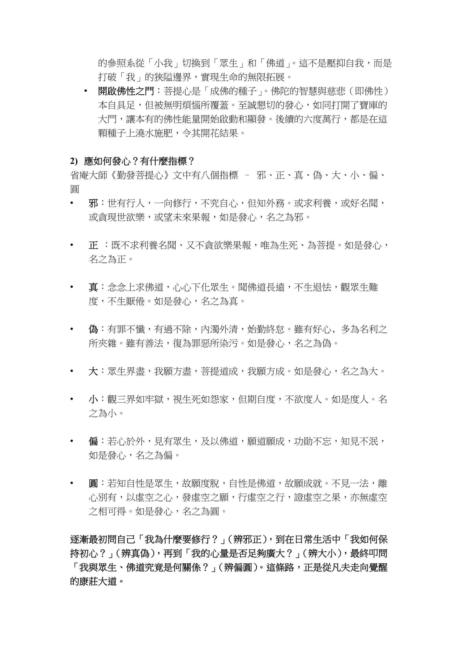 認識《金剛般若波羅蜜經》之 三 28/9/2025
南無本師釋迦牟尼佛 (三稱)
開經偈
無上甚深微妙法
百千萬劫難遭遇
我今見聞得受持
願解如來真實義
善現啟請分第二 時長老須菩提。在大眾中。即從座起。偏袒右肩。右膝著地。合掌恭敬而白佛言。希有世尊。如來善護念諸菩薩。善付囑諸菩薩。世尊。善男子善女人。發阿耨多羅三藐三菩提心。應云何住。云何降伏其心。佛言。善哉善哉。須菩提。如汝所說。如來善護念諸菩薩。善付囑諸菩薩。汝今諦聽。當為汝說。善男子善女人。發阿耨多羅三藐三菩提心。應如是住。如是降伏其心。唯然。世尊。願樂欲聞。
發阿耨多羅三藐三菩提心
1)
為什麼要發心？
•
方向性︰指明要達到的理想目標
•
動力性︰表達了為之持續努力，奉獻一生的決心
•
超越短期得失︰人生充滿挫折和誘惑，一個短期目標失敗後，人容易陷入迷網和放棄，但一個宏大的”願”就像遠方的燈塔，只要方向沒錯，它依然引領你前進。
•
凝聚心神，對抗散亂︰人的精力有限，如果沒有核心的”願”，精力很容易被日常瑣事、娛樂消遣和情緒波動所消耗，”立願”如同將陽光聚焦於一點，將散亂的心神、時間周資源集中到一個方向，產生巨大的能量。
•
賦予苦難以意義︰追求任何有價值的事物必然伴隨困難。如果只是為了自己，苦難會顯得難以忍受，但當苦難是為了一個更大、利他的”願”時，它就不再是純粹的痛苦，而變成考驗、修行和成長的資粮
•
是精進的根本︰是一切修行的因，沒有了這個因，之後的六度般若便失去了方向
•
重塑生命格局：凡夫的生命重心是「我」，一切圍繞著自我的得失、愛憎、利害運轉。這種模式是輪迴的根本原因。發菩提心，是主動將生命
的參照系從「小我」切換到「眾生」和「佛道」。這不是壓抑自我，而是打破「我」的狹隘邊界，實現生命的無限拓展。
•
開啟佛性之門：菩提心是「成佛的種子」。佛陀的智慧與慈悲（即佛性）本自具足，但被無明煩惱所覆蓋。至誠懇切的發心，如同打開了寶庫的大門，讓本有的佛性能量開始啟動和顯發。後續的六度萬行，都是在這顆種子上澆水施肥，令其開花結果。
2)
應如何發心？有什麼指標？
省庵大師《勤發菩提心》文中有八個指標 – 邪、正、真、偽、大、小、偏、圓
•
邪︰世有行人，一向修行，不究自心，但知外務。或求利養，或好名聞，或貪現世欲樂，或望未來果報，如是發心，名之為邪。
•
正 ︰既不求利養名聞、又不貪欲樂果報，唯為生死、為菩提。如是發心，名之為正。
•
真︰念念上求佛道，心心下化眾生。聞佛道長遠，不生退怯，觀眾生難度，不生厭倦。如是發心，名之為真。
•
偽︰有罪不懺，有過不除，內濁外清，始勤終怠。雖有好心﹐多為名利之所夾雜。雖有善法，復為罪惡所染污。如是發心，名之為偽。
•
大︰眾生界盡，我願方盡，菩提道成，我願方成。如是發心，名之為大。
•
小︰觀三界如牢獄，視生死如怨家，但期自度，不欲度人。如是度人。名之為小。
•
偏︰若心於外，見有眾生，及以佛道，願道願成，功勛不忘，知見不泯，如是發心，名之為偏。
•
圓︰若知自性是眾生，故願度脫，自性是佛道，故願成就。不見一法，離心別有，以虛空之心，發虛空之願，行虛空之行，證虛空之果，亦無虛空之相可得。如是發心，名之為圓。
逐漸最初問自己「我為什麼要修行？」（辨邪正），到在日常生活中「我如何保持初心？」（辨真偽），再到「我的心量是否足夠廣大？」（辨大小），最終叩問「我與眾生、佛道究竟是何關係？」（辨偏圓）。這條路，正是從凡夫走向覺醒的康莊大道。