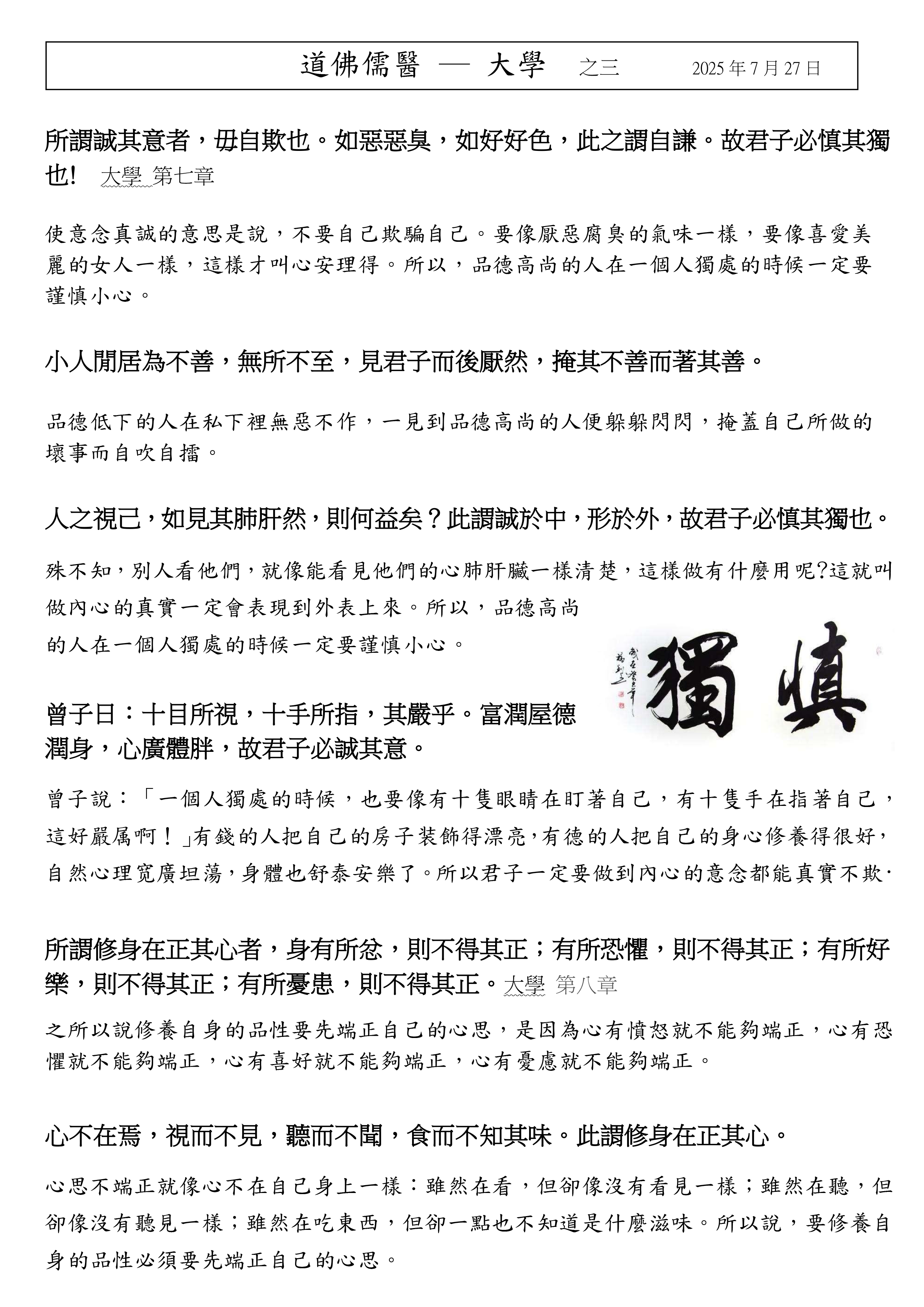所謂誠其意者，毋自欺也。如惡惡臭，如好好色，此之謂自謙。故君子必慎其獨
也! 大學 第七章 
使意念真誠的意思是說，不要自己欺騙自己。要像厭惡腐臭的氣味一樣，要像喜愛美
麗的女人一樣，這樣才叫心安理得。所以，品德高尚的人在一個人獨處的時候一定要
謹慎小心。
小人閒居為不善，無所不至，見君子而後厭然，掩其不善而著其善。 
品德低下的人在私下裡無惡不作，一見到品德高尚的人便躲躲閃閃，掩蓋自己所做的
壞事而自吹自擂。
人之視己，如見其肺肝然，則何益矣？此謂誠於中，形於外，故君子必慎其獨也。 
殊不知，別人看他們，就像能看見他們的心肺肝臟一樣清楚，這樣做有什麼用呢?這就叫
做內心的真實一定會表現到外表上來。所以，品德高尚
的人在一個人獨處的時候一定要謹慎小心。
曾子日：十目所視，十手所指，其嚴乎。富潤屋德
潤身，心廣體胖，故君子必誠其意。 
曾子說：「一個人獨處的時候，也要像有十隻眼睛在盯著自己，有十隻手在指著自己，
這好嚴属啊！」有錢的人把自己的房子装飾得漂亮，有德的人把自己的身心修養得很好，
自然心理宽廣坦蕩，身體也舒泰安樂了。所以君子一定要做到內心的意念都能真實不欺·
所謂修身在正其心者，身有所忿，則不得其正；有所恐懼，則不得其正；有所好
樂，則不得其正；有所憂患，則不得其正。大學 第八章 
之所以說修養自身的品性要先端正自己的心思，是因為心有憤怒就不能夠端正，心有恐
懼就不能夠端正，心有喜好就不能夠端正，心有憂慮就不能夠端正。
心不在焉，視而不見，聽而不聞，食而不知其味。此謂修身在正其心。 
心思不端正就像心不在自己身上一樣：雖然在看，但卻像沒有看見一樣；雖然在聽，但
卻像沒有聽見一樣；雖然在吃東西，但卻一點也不知道是什麼滋味。所以說，要修養自
身的品性必須要先端正自己的心思。
道佛儒醫 ─ 大學 之三 2025 年 7 月 27 日