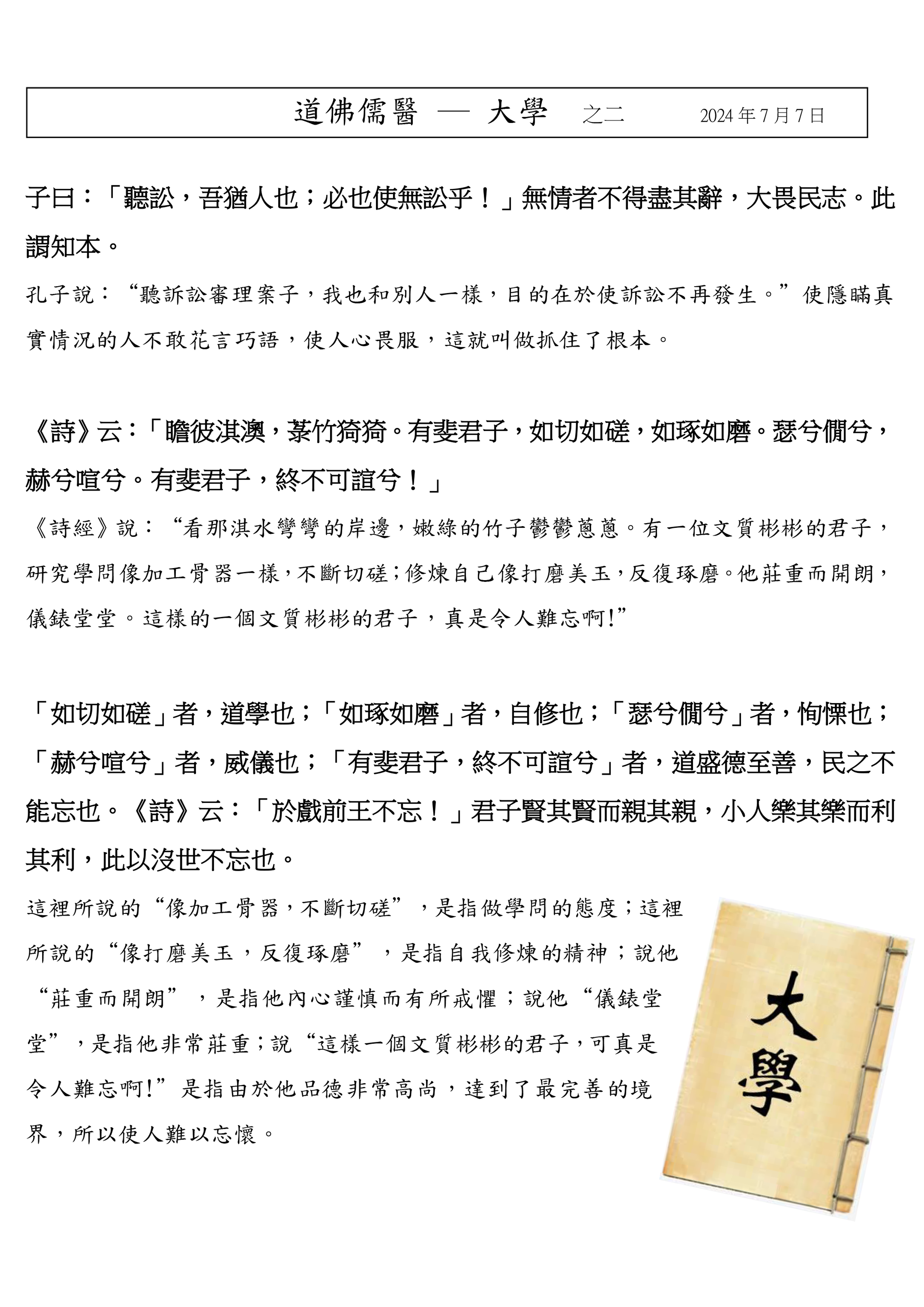  
子曰：「聽訟，吾猶人也；必也使無訟乎！」無情者不得盡其辭，大畏民志。此
謂知本。 
孔子說：“聽訴訟審理案子，我也和別人一樣，目的在於使訴訟不再發生。”使隱瞞真
實情況的人不敢花言巧語，使人心畏服，這就叫做抓住了根本。
《詩》云：「瞻彼淇澳，菉竹猗猗。有斐君子，如切如磋，如琢如磨。瑟兮僩兮，
赫兮喧兮。有斐君子，終不可諠兮！」 
《詩經》說：“看那淇水彎彎的岸邊，嫩綠的竹子鬱鬱蔥蔥。有一位文質彬彬的君子，
研究學問像加工骨器一樣，不斷切磋；修煉自己像打磨美玉，反復琢磨。他莊重而開朗，
儀錶堂堂。這樣的一個文質彬彬的君子，真是令人難忘啊!” 
「如切如磋」者，道學也；「如琢如磨」者，自修也；「瑟兮僩兮」者，恂慄也；
「赫兮喧兮」者，威儀也；「有斐君子，終不可諠兮」者，道盛德至善，民之不
能忘也。《詩》云：「於戲前王不忘！」君子賢其賢而親其親，小人樂其樂而利
其利，此以沒世不忘也。 
這裡所說的“像加工骨器，不斷切磋”，是指做學問的態度；這裡
所說的“像打磨美玉，反復琢磨”，是指自我修煉的精神；說他
“莊重而開朗”，是指他內心謹慎而有所戒懼；說他“儀錶堂
堂”，是指他非常莊重；說“這樣一個文質彬彬的君子，可真是
令人難忘啊!”是指由於他品德非常高尚，達到了最完善的境
界，所以使人難以忘懷。
道佛儒醫 ─ 大學 之二 2024 年 7 月 7 日