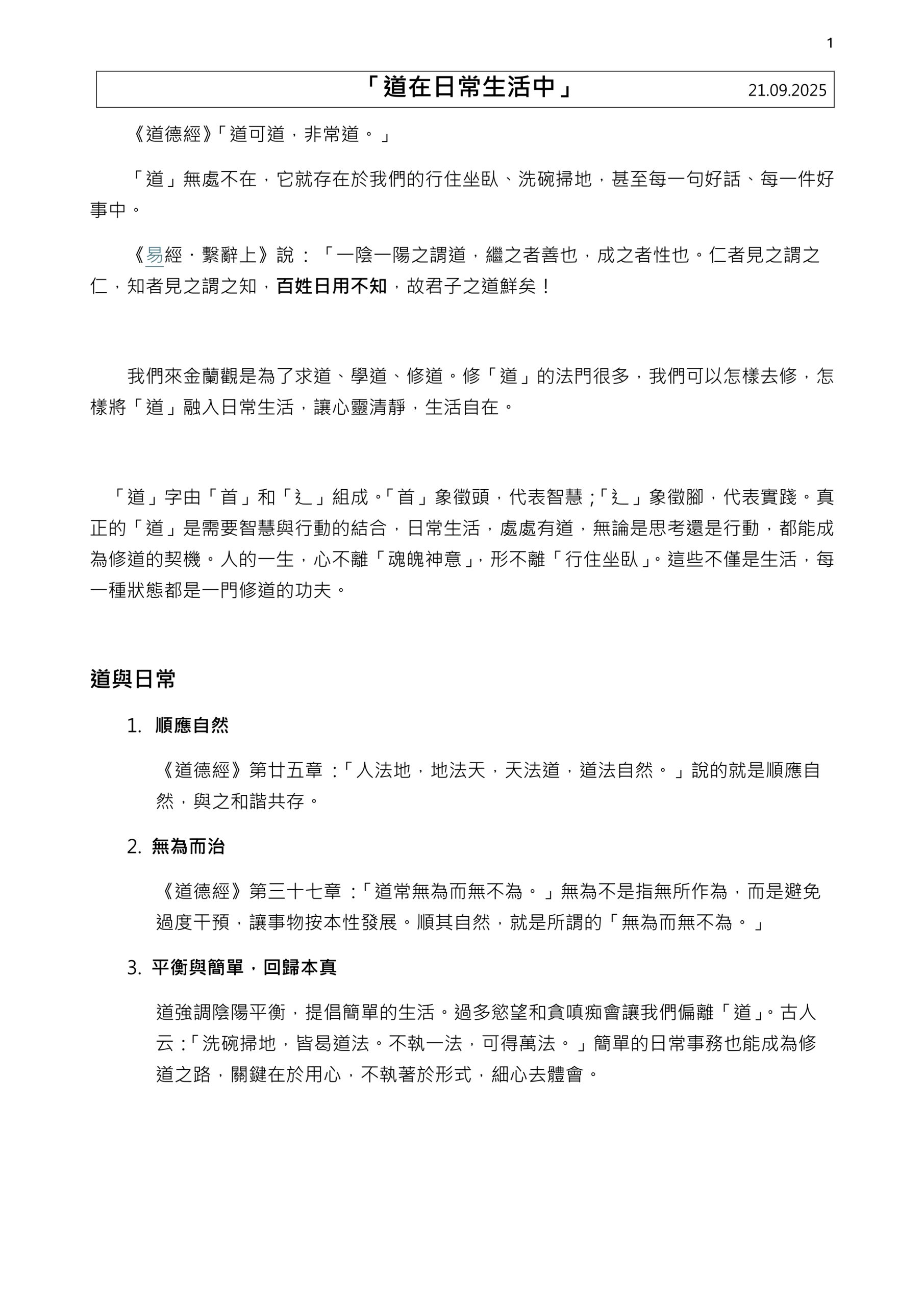 1
「道在日常生活中」 21.09.2025
《道德經》「道可道，非常道。」
「道」無處不在，它就存在於我們的行住坐臥、洗碗掃地，甚至每一句好話、每一件好事中。
《易經・繫辭上》說 : 「一陰一陽之謂道，繼之者善也，成之者性也。仁者見之謂之仁，知者見之謂之知，百姓日用不知，故君子之道鮮矣！
我們來金蘭觀是為了求道、學道、修道。修「道」的法門很多，我們可以怎樣去修，怎樣將「道」融入日常生活，讓心靈清靜，生活自在。
「道」字由「首」和「辶」組成。「首」象徵頭，代表智慧；「辶」象徵腳，代表實踐。真正的「道」是需要智慧與行動的結合，日常生活，處處有道，無論是思考還是行動，都能成為修道的契機。人的一生，心不離「魂魄神意」，形不離「行住坐臥」。這些不僅是生活，每一種狀態都是一門修道的功夫。
道與日常
1.
順應自然
《道德經》第廿五章 :「人法地，地法天，天法道，道法自然。」說的就是順應自然，與之和諧共存。
2. 無為而治
《道德經》第三十七章 :「道常無為而無不為。」無為不是指無所作為，而是避免過度干預，讓事物按本性發展。順其自然，就是所謂的「無為而無不為。」
3. 平衡與簡單，回歸本真
道強調陰陽平衡，提倡簡單的生活。過多慾望和貪嗔痴會讓我們偏離「道」。古人云：「洗碗掃地，皆曷道法。不執一法，可得萬法。」簡單的日常事務也能成為修道之路，關鍵在於用心，不執著於形式，細心去體會。
2
「道在日常生活中」 21.09.2025
生活的修道場
1. 行住坐臥
行——動中的道：
住——定中的道：
坐——靜中的道：
臥——空中的道：
行時動、住時定、坐時靜、臥時空。這四種狀態涵蓋了生活的方方面面，每一刻都是修道的機會。
2. 洗碗掃地
「點香掃地，皆可開悟，皆是道法。」洗碗掃地看似平凡瑣碎，卻是修道的契機。洗碗時，專注水流與盤子的觸感，順應動作的節奏；掃地時，不執著於每粒灰塵，體會「掃地掃地掃心地」的意境。這些簡單動作幫助我們清掃內心雜念，達到心靈的平靜， 「一法時時路路時，不南北與與東」」。
3. 善行修道：
「存好心，說好話，做好事，渡好人，就是在修道。」以善意和人溝時；以溫言化解爭執；幫助有需要的人。這些行為體現「道」的和諧，讓生活成為修道的道場。
總結
今天我們從「道」字的智慧與實踐出發，探討了順應自然、無為而治、平衡簡單三大核心，並時過「行住坐臥」和「洗碗掃地」的日常情境，以及「存好心，說好話，做好事，渡好人」的善行，看到「道」如何融入生活。「行住坐臥，不只是規矩，更是生活。」每一個動作、每一句話，都能成為修道的契機。
「道」不是遙不可及的哲學，而是我們日常每一個動作、每一句說話的智慧與實踐。以「首」的智慧和「辶」的實踐，我們能「不執一法，可得萬法」。從今天開始，大家可以在行住坐臥中尋找修「道」的契機：走路時正念專注，掃地時清靜心念，與人相處時存好心、說好話。讓「道」成為你生活的一部南！
感謝大家的參與！願大家在日常生活中找到清靜、和諧與自在，修「道」自可水到渠成。