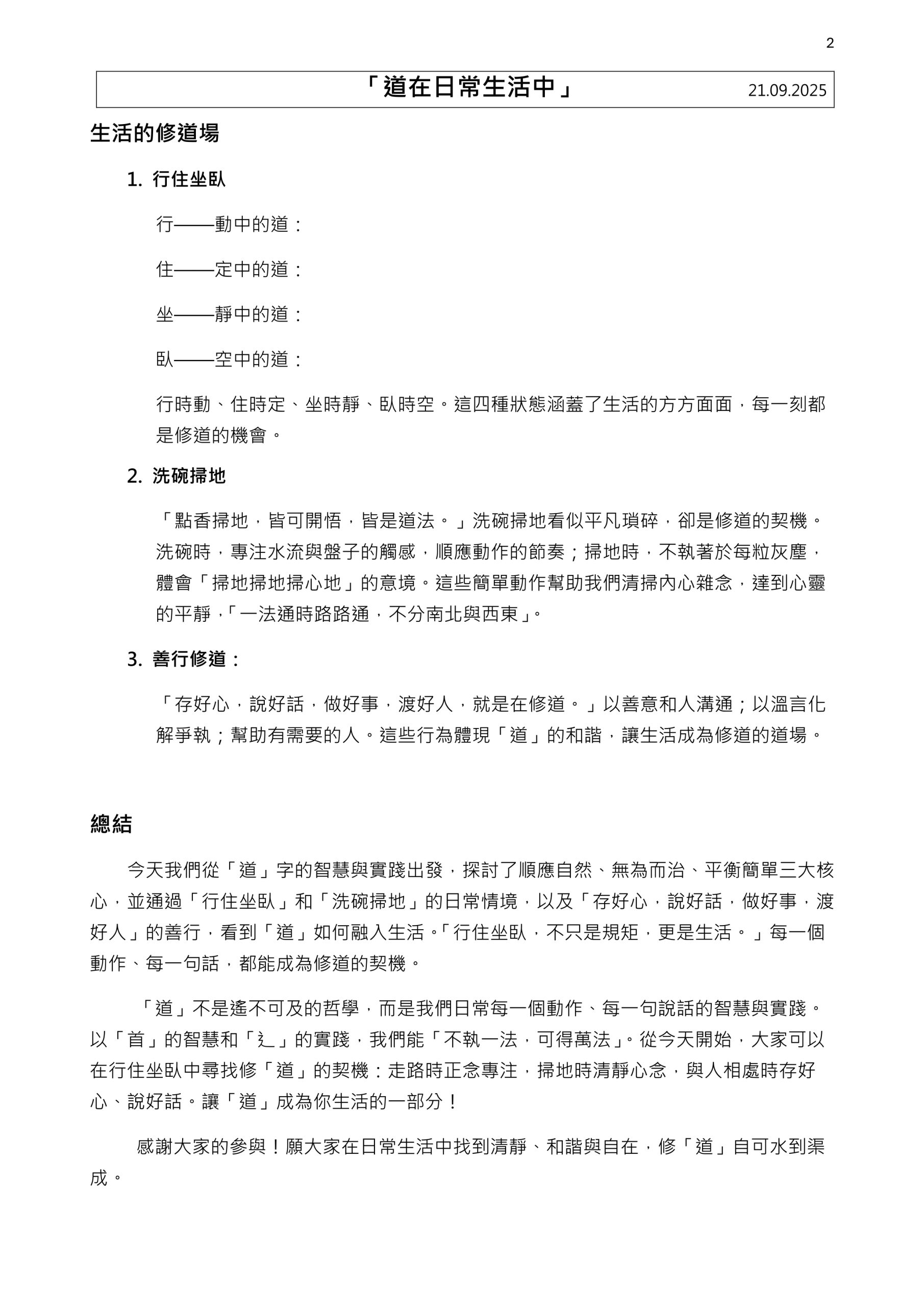1
「道在日常生活中」 21.09.2025
《道德經》「道可道，非常道。」
「道」無處不在，它就存在於我們的行住坐臥、洗碗掃地，甚至每一句好話、每一件好事中。
《易經・繫辭上》說 : 「一陰一陽之謂道，繼之者善也，成之者性也。仁者見之謂之仁，知者見之謂之知，百姓日用不知，故君子之道鮮矣！
我們來金蘭觀是為了求道、學道、修道。修「道」的法門很多，我們可以怎樣去修，怎樣將「道」融入日常生活，讓心靈清靜，生活自在。
「道」字由「首」和「辶」組成。「首」象徵頭，代表智慧；「辶」象徵腳，代表實踐。真正的「道」是需要智慧與行動的結合，日常生活，處處有道，無論是思考還是行動，都能成為修道的契機。人的一生，心不離「魂魄神意」，形不離「行住坐臥」。這些不僅是生活，每一種狀態都是一門修道的功夫。
道與日常
1.
順應自然
《道德經》第廿五章 :「人法地，地法天，天法道，道法自然。」說的就是順應自然，與之和諧共存。
2. 無為而治
《道德經》第三十七章 :「道常無為而無不為。」無為不是指無所作為，而是避免過度干預，讓事物按本性發展。順其自然，就是所謂的「無為而無不為。」
3. 平衡與簡單，回歸本真
道強調陰陽平衡，提倡簡單的生活。過多慾望和貪嗔痴會讓我們偏離「道」。古人云：「洗碗掃地，皆曷道法。不執一法，可得萬法。」簡單的日常事務也能成為修道之路，關鍵在於用心，不執著於形式，細心去體會。
2
「道在日常生活中」 21.09.2025
生活的修道場
1. 行住坐臥
行——動中的道：
住——定中的道：
坐——靜中的道：
臥——空中的道：
行時動、住時定、坐時靜、臥時空。這四種狀態涵蓋了生活的方方面面，每一刻都是修道的機會。
2. 洗碗掃地
「點香掃地，皆可開悟，皆是道法。」洗碗掃地看似平凡瑣碎，卻是修道的契機。洗碗時，專注水流與盤子的觸感，順應動作的節奏；掃地時，不執著於每粒灰塵，體會「掃地掃地掃心地」的意境。這些簡單動作幫助我們清掃內心雜念，達到心靈的平靜， 「一法時時路路時，不南北與與東」」。
3. 善行修道：
「存好心，說好話，做好事，渡好人，就是在修道。」以善意和人溝時；以溫言化解爭執；幫助有需要的人。這些行為體現「道」的和諧，讓生活成為修道的道場。
總結
今天我們從「道」字的智慧與實踐出發，探討了順應自然、無為而治、平衡簡單三大核心，並時過「行住坐臥」和「洗碗掃地」的日常情境，以及「存好心，說好話，做好事，渡好人」的善行，看到「道」如何融入生活。「行住坐臥，不只是規矩，更是生活。」每一個動作、每一句話，都能成為修道的契機。
「道」不是遙不可及的哲學，而是我們日常每一個動作、每一句說話的智慧與實踐。以「首」的智慧和「辶」的實踐，我們能「不執一法，可得萬法」。從今天開始，大家可以在行住坐臥中尋找修「道」的契機：走路時正念專注，掃地時清靜心念，與人相處時存好心、說好話。讓「道」成為你生活的一部南！
感謝大家的參與！願大家在日常生活中找到清靜、和諧與自在，修「道」自可水到渠成。