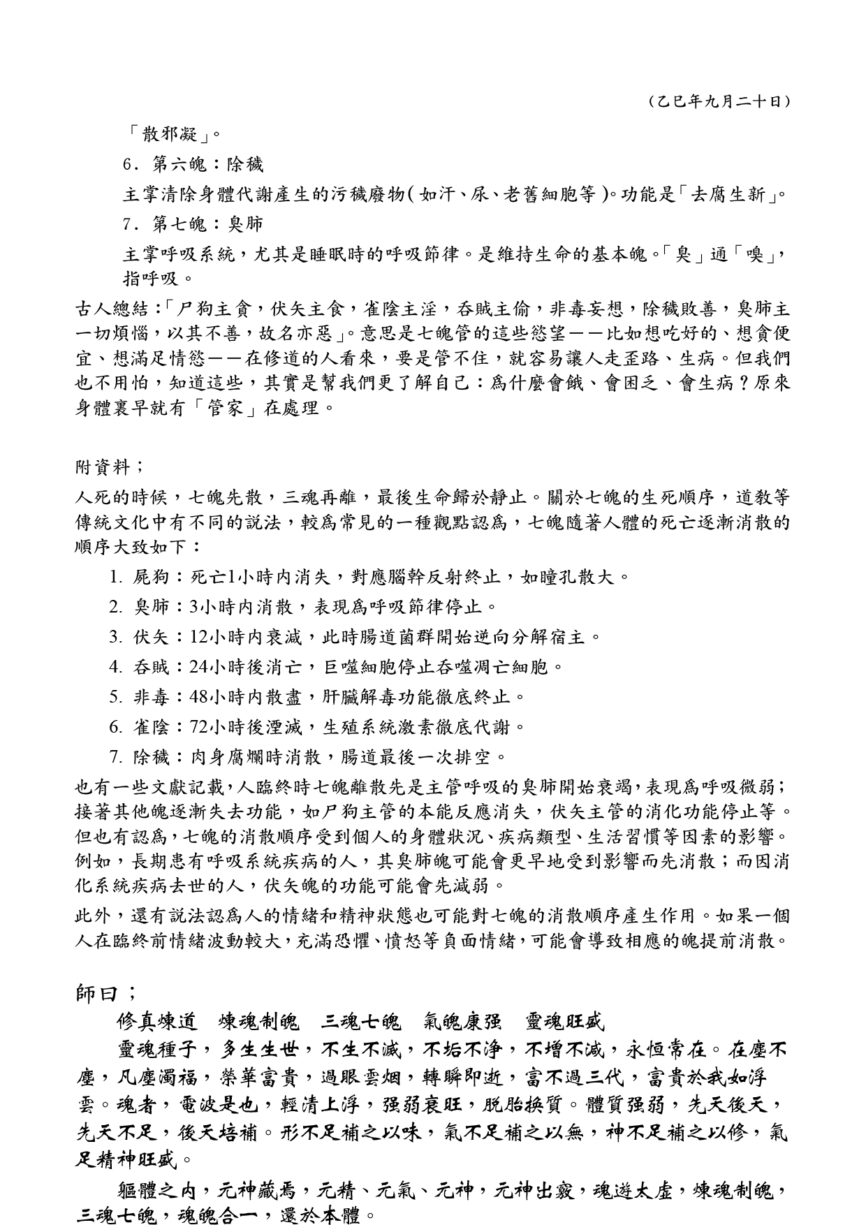 (乙巳年九月二十日)
金蘭觀講座 — 我們每個人的三魂七魄
父母未生一點靈 投胎來世結成形
成形罩卻光明種 借假修真徹底清
一、 三魂
三魂屬於「陽神」，主管人的精神、意識和靈性，能夠離開人體而存在，對人身的完整非常重要，不正常游離會令人精神出現問題，而在人死後會最後離開身體。
1. 第一魂：胎光，又稱天魂、元神、主魂
是三魂中最重要的一魂，代表宇宙的生命之光和先天本性，即「父母未生一點靈」。來自太清，是生命存在的根本。人死後，此魂歸天路。
2. 第二魂：爽靈，又稱地魂、識魂、覺魂
主管人的智慧、機敏、反應能力和後天學習能力。決定人的天賦和財運。人死後，此魂歸地府。
3. 第三魂：幽精，又稱人魂、生魂
主管人的性取向、生育、情慾、遺傳等生理本能和情感偏好。決定人對配偶的選擇和子嗣傳承。人死後，此魂徘徊於墓地之間。
總結：胎光主命，爽靈主智力財祿，幽精主選擇善惡災衰。
二、 七魄
七魄屬於「陰神」，主管人的生理本能、情緒和慾望，是人動物性的體現，依附於人的形體而顯現的精神，生病時就是某些魄散了，用藥物就是阻止它散發，在人死後會隨著肉體的腐朽而先行消散。
七魄的名稱通常以其功能或帶來的負面狀態命名，多為不雅之詞，意在提醒人們應克制這些本能。其名稱在《雲笈七簽》等經典中記載較為一致。
1. 第一魄：尸狗
主掌人體的警覺性和睡眠中的感知能力（如對周圍動靜的察覺）。功能失常則表現為要麼過度警覺、失眠，要麼沈睡不醒、警覺性差。
2. 第二魄：伏矢
主掌人體的消化系統和新陳代謝。「矢」通「屎」，意指分解、轉化食物和排泄廢物的功能。
3. 第三魄：雀陰
主掌生殖系統的功能和恢復力。功能失調可能導致生殖障礙或性功能衰退。
4. 第四魄：吞賊
主掌人體免疫系統，在夜間清除體內的有害物質（如病毒、細菌、癌細胞等）。功能失常則易生病。
5. 第五魄：非毒
主掌調節和分散體內的「毒邪之氣」，防止氣血淤積成塊（如腫瘤、囊腫）。功能是
􀕅􁕠􁅀
􀚲􁕠􁋅
(乙巳年九月二十日)
「散邪凝」。
6. 第六魄：除穢
主掌清除身體代謝產生的污穢廢物（如汗、尿、老舊細胞等）。功能是「去腐生新」。
7. 第七魄：臭肺
主掌呼吸系統，尤其是睡眠時的呼吸節律。是維持生命的基本魄。「臭」通「嗅」，指呼吸。
古人總結：「尸狗主貪，伏矢主食，雀陰主淫，吞賊主偷，非毒妄想，除穢敗善，臭肺主一切煩惱，以其不善，故名亦惡」。意思是七魄管的這些慾望——比如想吃好的、想貪便宜、想滿足情慾——在修道的人看來，要是管不住，就容易讓人走歪路、生病。但我們也不用怕，知道這些，其實是幫我們更了解自己：為什麼會餓、會困乏、會生病？原來身體裏早就有「管家」在處理。
附資料；
人死的時候，七魄先散，三魂再離，最後生命歸於靜止。關於七魄的生死順序，道教等傳統文化中有不同的說法，較為常見的一種觀點認為，七魄隨著人體的死亡逐漸消散的順序大致如下：
1. 屍狗：死亡1小時內消失，對應腦幹反射終止，如瞳孔散大。
2. 臭肺：3小時內消散，表現為呼吸節律停止。
3. 伏矢：12小時內衰減，此時腸道菌群開始逆向分解宿主。
4. 吞賊：24小時後消亡，巨噬細胞停止吞噬凋亡細胞。
5. 非毒：48小時內散盡，肝臟解毒功能徹底終止。
6. 雀陰：72小時後湮滅，生殖系統激素徹底代謝。
7. 除穢：肉身腐爛時消散，腸道最後一次排空。
也有一些文獻記載，人臨終時七魄離散先是主管呼吸的臭肺開始衰竭，表現為呼吸微弱；接著其他魄逐漸失去功能，如尸狗主管的本能反應消失，伏矢主管的消化功能停止等。但也有認為，七魄的消散順序受到個人的身體狀況、疾病類型、生活習慣等因素的影響。例如，長期患有呼吸系統疾病的人，其臭肺魄可能會更早地受到影響而先消散；而因消化系統疾病去世的人，伏矢魄的功能可能會先減弱。
此外，還有說法認為人的情緒和精神狀態也可能對七魄的消散順序產生作用。如果一個人在臨終前情緒波動較大，充滿恐懼、憤怒等負面情緒，可能會導致相應的魄提前消散。
師曰；
修真煉道 煉魂制魄 三魂七魄 氣魄康強 靈魂旺盛
靈魂種子，多生生世，不生不滅，不垢不淨，不增不減，永恆常在。在塵不塵，凡塵濁福，榮華富貴，過眼雲煙，轉瞬即逝，富不過三代，富貴於我如浮雲。魂者，電波是也，輕清上浮，強弱衰旺，脫胎換質。體質強弱，先天後天，先天不足，後天培補。形不足補之以味，氣不足補之以無，神不足補之以修，氣足精神旺盛。
軀體之內，元神藏焉，元精、元氣、元神，元神出竅，魂遊太虛，煉魂制魄，三魂七魄，魂魄 合一，還於本體。